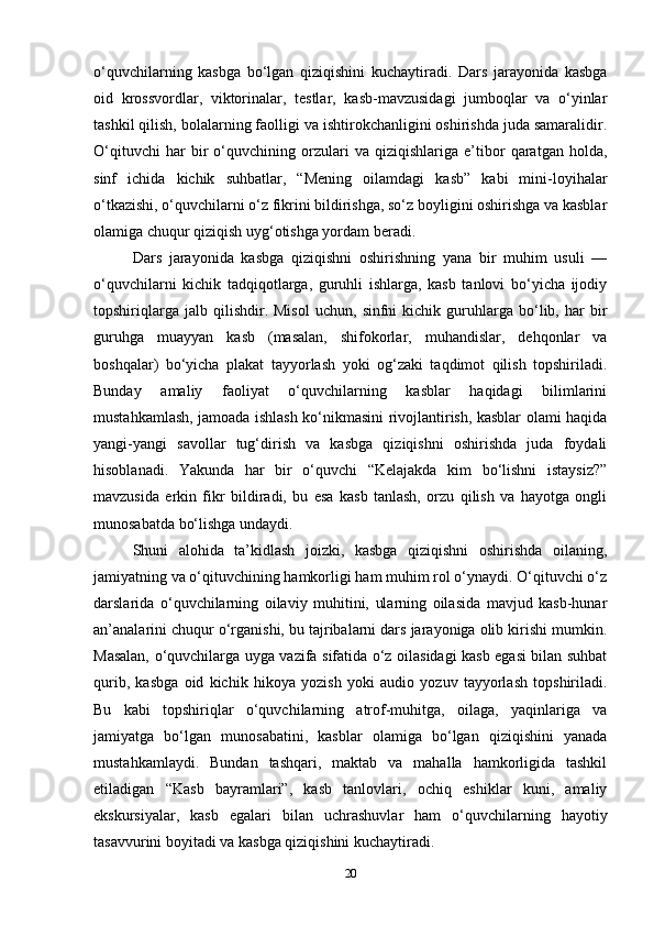 o‘quvchilarning   kasbga   bo‘lgan   qiziqishini   kuchaytiradi.   Dars   jarayonida   kasbga
oid   krossvordlar,   viktorinalar,   testlar,   kasb-mavzusidagi   jumboqlar   va   o‘yinlar
tashkil qilish, bolalarning faolligi va ishtirokchanligini oshirishda juda samaralidir.
O‘qituvchi   har   bir   o‘quvchining   orzulari   va   qiziqishlariga   e’tibor   qaratgan   holda,
sinf   ichida   kichik   suhbatlar,   “Mening   oilamdagi   kasb”   kabi   mini-loyihalar
o‘tkazishi, o‘quvchilarni o‘z fikrini bildirishga, so‘z boyligini oshirishga va kasblar
olamiga chuqur qiziqish uyg‘otishga yordam beradi.
Dars   jarayonida   kasbga   qiziqishni   oshirishning   yana   bir   muhim   usuli   —
o‘quvchilarni   kichik   tadqiqotlarga,   guruhli   ishlarga,   kasb   tanlovi   bo‘yicha   ijodiy
topshiriqlarga   jalb  qilishdir.   Misol   uchun,   sinfni   kichik   guruhlarga   bo‘lib,  har   bir
guruhga   muayyan   kasb   (masalan,   shifokorlar,   muhandislar,   dehqonlar   va
boshqalar)   bo‘yicha   plakat   tayyorlash   yoki   og‘zaki   taqdimot   qilish   topshiriladi.
Bunday   amaliy   faoliyat   o‘quvchilarning   kasblar   haqidagi   bilimlarini
mustahkamlash, jamoada ishlash ko‘nikmasini rivojlantirish, kasblar olami haqida
yangi-yangi   savollar   tug‘dirish   va   kasbga   qiziqishni   oshirishda   juda   foydali
hisoblanadi.   Yakunda   har   bir   o‘quvchi   “Kelajakda   kim   bo‘lishni   istaysiz?”
mavzusida   erkin   fikr   bildiradi,   bu   esa   kasb   tanlash,   orzu   qilish   va   hayotga   ongli
munosabatda bo‘lishga undaydi.
Shuni   alohida   ta’kidlash   joizki,   kasbga   qiziqishni   oshirishda   oilaning,
jamiyatning va o‘qituvchining hamkorligi ham muhim rol o‘ynaydi. O‘qituvchi o‘z
darslarida   o‘quvchilarning   oilaviy   muhitini,   ularning   oilasida   mavjud   kasb-hunar
an’analarini chuqur o‘rganishi, bu tajribalarni dars jarayoniga olib kirishi mumkin.
Masalan, o‘quvchilarga uyga vazifa sifatida o‘z oilasidagi kasb egasi bilan suhbat
qurib,   kasbga   oid   kichik   hikoya   yozish   yoki   audio   yozuv   tayyorlash   topshiriladi.
Bu   kabi   topshiriqlar   o‘quvchilarning   atrof-muhitga,   oilaga,   yaqinlariga   va
jamiyatga   bo‘lgan   munosabatini,   kasblar   olamiga   bo‘lgan   qiziqishini   yanada
mustahkamlaydi.   Bundan   tashqari,   maktab   va   mahalla   hamkorligida   tashkil
etiladigan   “Kasb   bayramlari”,   kasb   tanlovlari,   ochiq   eshiklar   kuni,   amaliy
ekskursiyalar,   kasb   egalari   bilan   uchrashuvlar   ham   o‘quvchilarning   hayotiy
tasavvurini boyitadi va kasbga qiziqishini kuchaytiradi.
20 
