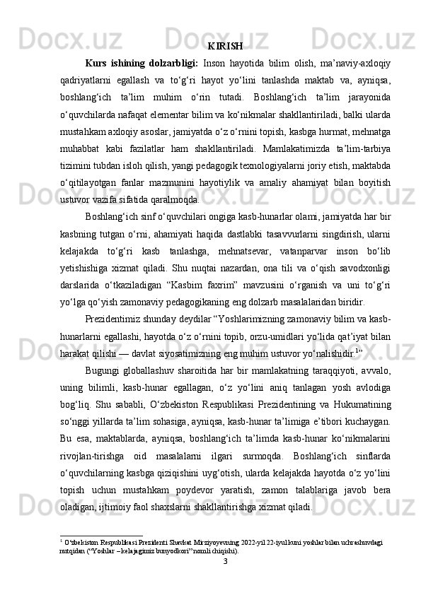 KIRISH
Kurs   ishining   dolzarbligi:   Inson   hayotida   bilim   olish,   ma’naviy-axloqiy
qadriyatlarni   egallash   va   to‘g‘ri   hayot   yo‘lini   tanlashda   maktab   va,   ayniqsa,
boshlang‘ich   ta’lim   muhim   o‘rin   tutadi.   Boshlang‘ich   ta’lim   jarayonida
o‘quvchilarda nafaqat elementar bilim va ko‘nikmalar shakllantiriladi, balki ularda
mustahkam axloqiy asoslar, jamiyatda o‘z o‘rnini topish, kasbga hurmat, mehnatga
muhabbat   kabi   fazilatlar   ham   shakllantiriladi.   Mamlakatimizda   ta’lim-tarbiya
tizimini tubdan isloh qilish, yangi pedagogik texnologiyalarni joriy etish, maktabda
o‘qitilayotgan   fanlar   mazmunini   hayotiylik   va   amaliy   ahamiyat   bilan   boyitish
ustuvor vazifa sifatida qaralmoqda.
Boshlang‘ich sinf o‘quvchilari ongiga kasb-hunarlar olami, jamiyatda har bir
kasbning   tutgan   o‘rni,   ahamiyati   haqida   dastlabki   tasavvurlarni   singdirish,   ularni
kelajakda   to‘g‘ri   kasb   tanlashga,   mehnatsevar,   vatanparvar   inson   bo‘lib
yetishishiga   xizmat   qiladi.   Shu   nuqtai   nazardan,   ona   tili   va   o‘qish   savodxonligi
darslarida   o‘tkaziladigan   “Kasbim   faxrim”   mavzusini   o‘rganish   va   uni   to‘g‘ri
yo‘lga qo‘yish zamonaviy pedagogikaning eng dolzarb masalalaridan biridir.
Prezidentimiz shunday deydilar “Yoshlarimizning zamonaviy bilim va kasb-
hunarlarni egallashi, hayotda o‘z o‘rnini topib, orzu-umidlari yo‘lida qat’iyat bilan
harakat qilishi — davlat siyosatimizning eng muhim ustuvor yo‘nalishidir. 1
”
Bugungi   globallashuv   sharoitida   har   bir   mamlakatning   taraqqiyoti,   avvalo,
uning   bilimli,   kasb-hunar   egallagan,   o‘z   yo‘lini   aniq   tanlagan   yosh   avlodiga
bog‘liq.   Shu   sababli,   O‘zbekiston   Respublikasi   Prezidentining   va   Hukumatining
so‘nggi yillarda ta’lim sohasiga, ayniqsa, kasb-hunar ta’limiga e’tibori kuchaygan.
Bu   esa,   maktablarda,   ayniqsa,   boshlang‘ich   ta’limda   kasb-hunar   ko‘nikmalarini
rivojlan- tirishga   oid   masalalarni   ilgari   surmoqda.   Boshlang‘ich   sinflarda
o‘quvchilarning kasbga qiziqishini uyg‘otish, ularda kelajakda hayotda o‘z yo‘lini
topish   uchun   mustahkam   poydevor   yaratish,   zamon   talablariga   javob   bera
oladigan, ijtimoiy faol shaxslarni shakllantirishga xizmat qiladi.
1
 O‘zbekiston Respublikasi Prezidenti Shavkat Mirziyoyevning 2022-yil 22-iyul kuni yoshlar bilan uchrashuvdagi 
nutqidan (“Yoshlar – kelajagimiz bunyodkori” nomli chiqishi).
3 