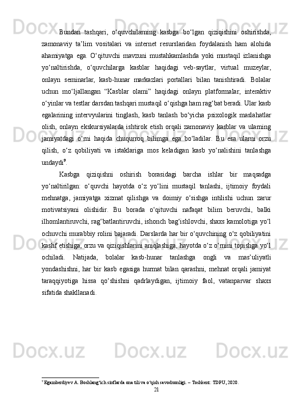 Bundan   tashqari,   o‘quvchilarning   kasbga   bo‘lgan   qiziqishini   oshirishda,
zamonaviy   ta’lim   vositalari   va   internet   resurslaridan   foydalanish   ham   alohida
ahamiyatga   ega.   O‘qituvchi   mavzuni   mustahkamlashda   yoki   mustaqil   izlanishga
yo‘naltirishda,   o‘quvchilarga   kasblar   haqidagi   veb-saytlar,   virtual   muzeylar,
onlayn   seminarlar,   kasb-hunar   markazlari   portallari   bilan   tanishtiradi.   Bolalar
uchun   mo‘ljallangan   “Kasblar   olami”   haqidagi   onlayn   platformalar,   interaktiv
o‘yinlar va testlar darsdan tashqari mustaqil o‘qishga ham rag‘bat beradi. Ular kasb
egalarining   intervyularini   tinglash,   kasb   tanlash   bo‘yicha   psixologik   maslahatlar
olish,   onlayn   ekskursiyalarda   ishtirok   etish   orqali   zamonaviy   kasblar   va   ularning
jamiyatdagi   o‘rni   haqida   chuqurroq   bilimga   ega   bo‘ladilar.   Bu   esa   ularni   orzu
qilish,   o‘z   qobiliyati   va   istaklariga   mos   keladigan   kasb   yo‘nalishini   tanlashga
undaydi 9
.
Kasbga   qiziqishni   oshirish   borasidagi   barcha   ishlar   bir   maqsadga
yo‘naltirilgan:   o‘quvchi   hayotda   o‘z   yo‘lini   mustaqil   tanlashi,   ijtimoiy   foydali
mehnatga,   jamiyatga   xizmat   qilishga   va   doimiy   o‘sishga   intilishi   uchun   zarur
motivatsiyani   olishidir.   Bu   borada   o‘qituvchi   nafaqat   bilim   beruvchi,   balki
ilhomlantiruvchi, rag‘batlantiruvchi, ishonch bag‘ishlovchi, shaxs kamolotiga yo‘l
ochuvchi murabbiy rolini bajaradi. Darslarda har bir o‘quvchining o‘z qobiliyatini
kashf etishiga, orzu va qiziqishlarini aniqlashiga, hayotda o‘z o‘rnini topishga yo‘l
ochiladi.   Natijada,   bolalar   kasb-hunar   tanlashga   ongli   va   mas’uliyatli
yondashishni,   har   bir   kasb   egasiga   hurmat   bilan   qarashni,   mehnat   orqali   jamiyat
taraqqiyotiga   hissa   qo‘shishni   qadrlaydigan,   ijtimoiy   faol,   vatanparvar   shaxs
sifatida shakllanadi.
9
  Egamberdiyev A. Boshlang‘ich sinflarda ona tili va o‘qish savodxonligi. – Toshkent: TDPU, 2020.
21 