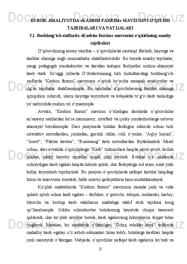 III BOB. AMALIYOTDA «KASBIM FAXRIM» MAVZUSINI O‘QITISH
TAJRIBALARI VA NATIJALARI
3.1. Boshlang‘ich sinflarda «Kasbim faxrim» mavzusini o‘qitishning amaliy
tajribalari
O‘qituvchining asosiy vazifasi – o‘quvchilarda mustaqil fikrlash, hayotga va
kasblar   olamiga   ongli   munosabatni   shakllantirishdir.   Bu   borada   amaliy   tajribalar,
yangi   pedagogik   yondashuvlar   va   darsdan   tashqari   faoliyatlar   muhim   ahamiyat
kasb   etadi.   So‘nggi   yillarda   O‘zbekistonning   turli   hududlaridagi   boshlang‘ich
sinflarda   “Kasbim   faxrim”   mavzusini   o‘qitish   bo‘yicha   samarali   amaliyotlar   va
ilg‘or   tajribalar   shakllanmoqda.   Bu   tajribalar   o‘quvchilarning   kasblar   olamiga
qiziqishini  oshirish, ularni  hayotga tayyorlash  va kelajakda to‘g‘ri  kasb tanlashga
yo‘naltirishda muhim rol o‘ynamoqda.
Avvalo,   “Kasbim   faxrim”   mavzusi   o‘tiladigan   darslarda   o‘qituvchilar
an’anaviy usullardan ko‘ra zamonaviy, interfaol va ijodiy yondashuvlarga ustuvor
ahamiyat   berishmoqda.   Dars   jarayonida   bolalar   faolligini   oshirish   uchun   turli
interaktiv   metodlardan,   jumladan,   guruhli   ishlar,   rolli   o‘yinlar,   “Aqliy   hujum”,
“Insert”,   “Fikrlar   kartasi”,   “Bumerang”   kabi   metodlardan   foydalaniladi.   Misol
uchun, dars avvalida o‘quvchilarga “Kasb” tushunchasi haqida savol-javob, kichik
hikoya,   oddiy   hayotiy   misollar   orqali   izoh   beriladi.   Bolalar   o‘z   oilalarida
uchraydigan kasb egalari haqida hikoya qiladi, ular faoliyatiga oid rasm, surat yoki
kollaj   tayyorlash   topshiriladi.   Bu   jarayon   o‘quvchilarda   nafaqat   kasblar   haqidagi
bilim va tasavvurni boyitadi, balki oilaviy qadriyatlarni ham mustahkamlaydi.
Ko‘plab   maktablarda   “Kasbim   faxrim”   mavzusini   yanada   jonli   va   esda
qolarli qilish uchun kasb egalari – shifokor, o‘qituvchi, dehqon, muhandis, harbiy,
tikuvchi   va   boshqa   kasb   vakillarini   maktabga   taklif   etish   tajribasi   keng
qo‘llanilmoqda.   Ushbu   uchrashuvlar   bolalarning   hayotida   chuqur   taassurot
qoldiradi,   ular   ko‘plab   savollar   beradi,   kasb   egalarining   hikoyalarini   diqqat   bilan
tinglaydi.   Masalan,   bir   maktabda   o‘tkazilgan   “Ochiq   eshiklar   kuni”   tadbirida
mahalliy   kasb   egalari   o‘z   asbob-uskunalari   bilan   kelib,   bolalarga   kasblari   haqida
jonli namoyish o‘tkazgan. Natijada, o‘quvchilar nafaqat  kasb egalarini ko‘radi  va
22 