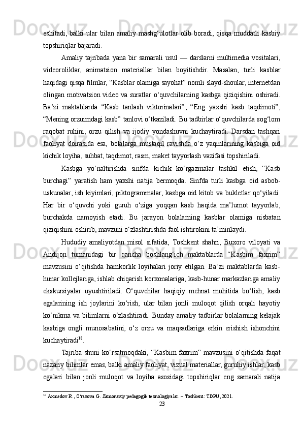 eshitadi,  balki  ular  bilan  amaliy  mashg‘ulotlar   olib  boradi,  qisqa   muddatli   kasbiy
topshiriqlar bajaradi.
Amaliy   tajribada   yana   bir   samarali   usul   —   darslarni   multimedia   vositalari,
videoroliklar,   animatsion   materiallar   bilan   boyitishdir.   Masalan,   turli   kasblar
haqidagi qisqa filmlar, “Kasblar olamiga sayohat” nomli slayd-shoular, internetdan
olingan motivatsion video va suratlar o‘quvchilarning kasbga qiziqishini oshiradi.
Ba’zi   maktablarda   “Kasb   tanlash   viktorinalari”,   “Eng   yaxshi   kasb   taqdimoti”,
“Mening orzuimdagi kasb” tanlovi o‘tkaziladi. Bu tadbirlar o‘quvchilarda sog‘lom
raqobat   ruhini,   orzu   qilish   va   ijodiy   yondashuvni   kuchaytiradi.   Darsdan   tashqari
faoliyat   doirasida   esa,   bolalarga   mustaqil   ravishda   o‘z   yaqinlarining   kasbiga   oid
kichik loyiha, suhbat, taqdimot, rasm, maket tayyorlash vazifasi topshiriladi.
Kasbga   yo‘naltirishda   sinfda   kichik   ko‘rgazmalar   tashkil   etish,   “Kasb
burchagi”   yaratish   ham   yaxshi   natija   bermoqda.   Sinfda   turli   kasbga   oid   asbob-
uskunalar, ish kiyimlari, piktogrammalar, kasbga oid kitob va bukletlar qo‘yiladi.
Har   bir   o‘quvchi   yoki   guruh   o‘ziga   yoqqan   kasb   haqida   ma’lumot   tayyorlab,
burchakda   namoyish   etadi.   Bu   jarayon   bolalarning   kasblar   olamiga   nisbatan
qiziqishini oshirib, mavzuni o‘zlashtirishda faol ishtirokini ta’minlaydi.
Hududiy   amaliyotdan   misol   sifatida,   Toshkent   shahri,   Buxoro   viloyati   va
Andijon   tumanidagi   bir   qancha   boshlang‘ich   maktablarda   “Kasbim   faxrim”
mavzusini   o‘qitishda   hamkorlik   loyihalari   joriy   etilgan.   Ba’zi   maktablarda   kasb-
hunar kollejlariga, ishlab chiqarish korxonalariga, kasb-hunar markazlariga amaliy
ekskursiyalar   uyushtiriladi.   O‘quvchilar   haqiqiy   mehnat   muhitida   bo‘lish,   kasb
egalarining   ish   joylarini   ko‘rish,   ular   bilan   jonli   muloqot   qilish   orqali   hayotiy
ko‘nikma va bilimlarni o‘zlashtiradi. Bunday amaliy tadbirlar bolalarning kelajak
kasbiga   ongli   munosabatini,   o‘z   orzu   va   maqsadlariga   erkin   erishish   ishonchini
kuchaytiradi 10
.
Tajriba   shuni   ko‘rsatmoqdaki,   “Kasbim   faxrim”   mavzusini   o‘qitishda   faqat
nazariy bilimlar emas, balki amaliy faoliyat, vizual materiallar, guruhiy ishlar, kasb
egalari   bilan   jonli   muloqot   va   loyiha   asosidagi   topshiriqlar   eng   samarali   natija
10
 Axmedov R., O‘razova G. Zamonaviy pedagogik texnologiyalar. – Toshkent: TDPU, 2021.
23 