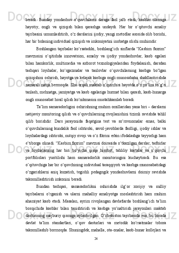 beradi.   Bunday   yondashuv   o‘quvchilarni   darsga   faol   jalb   etadi,   kasblar   olamiga
hayotiy,   ongli   va   qiziqish   bilan   qarashga   undaydi.   Har   bir   o‘qituvchi   amaliy
tajribasini umumlashtirib, o‘z darslarini ijodiy, yangi metodlar asosida olib borishi,
har bir bolaning individual qiziqish va imkoniyatini inobatga olishi muhimdir.
Boshlangan   tajribalar   ko‘rsatadiki,   boshlang‘ich   sinflarda   “Kasbim   faxrim”
mavzusini   o‘qitishda   innovatsion,   amaliy   va   ijodiy   yondashuvlar,   kasb   egalari
bilan   hamkorlik,   multimedia   va   axborot   texnologiyalaridan   foydalanish,   darsdan
tashqari   loyihalar,   ko‘rgazmalar   va   tanlovlar   o‘quvchilarning   kasbga   bo‘lgan
qiziqishini oshirish, hayotga va kelajak kasbiga ongli munosabatni shakllantirishda
samarali natija bermoqda. Shu orqali maktab o‘quvchisi hayotda o‘z yo‘lini to‘g‘ri
tanlash, mehnatga, jamiyatga va kasb egalariga hurmat bilan qarash, kasb-hunarga
ongli munosabat hosil qilish ko‘nikmasini mustahkamlab boradi.
Ta’lim samaradorligini oshirishning muhim omillaridan yana biri – darslarni
natijaviy monitoring qilish va o‘quvchilarning rivojlanishini tizimli ravishda tahlil
qilib   borishdir.   Dars   jarayonida   faqatgina   test   va   so‘rovnomalar   emas,   balki
o‘quvchilarning   kundalik   faol   ishtiroki,   savol-javoblarda   faolligi,   ijodiy   ishlar   va
loyihalardagi ishtiroki, nutqiy rivoji va o‘z fikrini erkin ifodalashga tayyorligi ham
e’tiborga olinadi. “Kasbim faxrim” mavzusi doirasida o‘tkazilgan darslar, tadbirlar
va   loyihalarning   har   biri   bo‘yicha   qisqa   hisobot,   tahliliy   kartalar   va   o‘quvchi
portfoliolari   yuritilishi   ham   samaradorlik   monitoringini   kuchaytiradi.   Bu   esa
o‘qituvchiga har bir o‘quvchining individual taraqqiyoti va kasbga munosabatidagi
o‘zgarishlarni   aniq   kuzatish,   tegishli   pedagogik   yondashuvlarni   doimiy   ravishda
takomillashtirish imkonini beradi.
Bundan   tashqari,   samaradorlikni   oshirishda   ilg‘or   xorijiy   va   milliy
tajribalarni   o‘rganish   va   ularni   mahalliy   amaliyotga   moslashtirish   ham   muhim
ahamiyat   kasb   etadi.   Masalan,   ayrim   rivojlangan   davlatlarda   boshlang‘ich   ta’lim
bosqichida   kasblar   bilan   tanishtirish   va   kasbga   yo‘naltirish   jarayonlari   maktab
dasturining majburiy qismiga aylantirilgan. O‘zbekiston tajribasida esa, bu borada
davlat   ta’lim   standartlari,   o‘quv   dasturlari   va   metodik   ko‘rsatmalar   tobora
takomillashib bormoqda. Shuningdek, mahalla, ota-onalar, kasb-hunar kollejlari va
24 