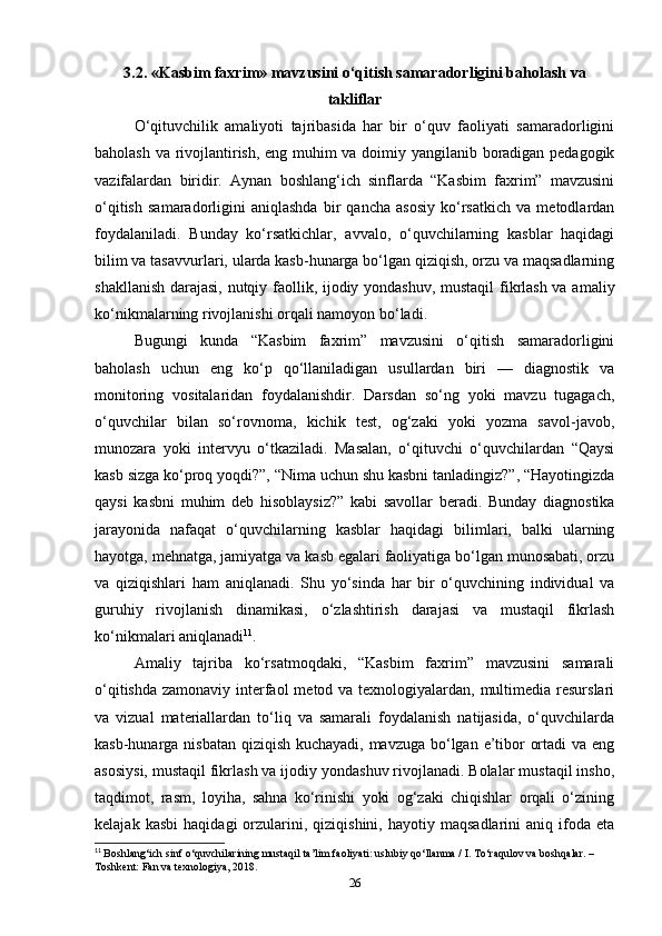 3.2. «Kasbim faxrim» mavzusini o‘qitish samaradorligini baholash va
takliflar
O‘qituvchilik   amaliyoti   tajribasida   har   bir   o‘quv   faoliyati   samaradorligini
baholash va rivojlantirish, eng muhim va doimiy yangilanib boradigan pedagogik
vazifalardan   biridir.   Aynan   boshlang‘ich   sinflarda   “Kasbim   faxrim”   mavzusini
o‘qitish   samaradorligini   aniqlashda   bir   qancha   asosiy   ko‘rsatkich   va   metodlardan
foydalaniladi.   Bunday   ko‘rsatkichlar,   avvalo,   o‘quvchilarning   kasblar   haqidagi
bilim va tasavvurlari, ularda kasb-hunarga bo‘lgan qiziqish, orzu va maqsadlarning
shakllanish darajasi, nutqiy faollik, ijodiy yondashuv, mustaqil fikrlash va amaliy
ko‘nikmalarning rivojlanishi orqali namoyon bo‘ladi.
Bugungi   kunda   “Kasbim   faxrim”   mavzusini   o‘qitish   samaradorligini
baholash   uchun   eng   ko‘p   qo‘llaniladigan   usullardan   biri   —   diagnostik   va
monitoring   vositalaridan   foydalanishdir.   Darsdan   so‘ng   yoki   mavzu   tugagach,
o‘quvchilar   bilan   so‘rovnoma,   kichik   test,   og‘zaki   yoki   yozma   savol-javob,
munozara   yoki   intervyu   o‘tkaziladi.   Masalan,   o‘qituvchi   o‘quvchilardan   “Qaysi
kasb sizga ko‘proq yoqdi?”, “Nima uchun shu kasbni tanladingiz?”, “Hayotingizda
qaysi   kasbni   muhim   deb   hisoblaysiz?”   kabi   savollar   beradi.   Bunday   diagnostika
jarayonida   nafaqat   o‘quvchilarning   kasblar   haqidagi   bilimlari,   balki   ularning
hayotga, mehnatga, jamiyatga va kasb egalari faoliyatiga bo‘lgan munosabati, orzu
va   qiziqishlari   ham   aniqlanadi.   Shu   yo‘sinda   har   bir   o‘quvchining   individual   va
guruhiy   rivojlanish   dinamikasi,   o‘zlashtirish   darajasi   va   mustaqil   fikrlash
ko‘nikmalari aniqlanadi 11
.
Amaliy   tajriba   ko‘rsatmoqdaki,   “Kasbim   faxrim”   mavzusini   samarali
o‘qitishda zamonaviy interfaol  metod va texnologiyalardan, multimedia resurslari
va   vizual   materiallardan   to‘liq   va   samarali   foydalanish   natijasida,   o‘quvchilarda
kasb-hunarga nisbatan qiziqish kuchayadi, mavzuga bo‘lgan e’tibor ortadi  va eng
asosiysi, mustaqil fikrlash va ijodiy yondashuv rivojlanadi. Bolalar mustaqil insho,
taqdimot,   rasm,   loyiha,   sahna   ko‘rinishi   yoki   og‘zaki   chiqishlar   orqali   o‘zining
kelajak   kasbi   haqidagi   orzularini,  qiziqishini,   hayotiy  maqsadlarini   aniq   ifoda   eta
11
  Boshlang‘ich sinf o‘quvchilarining mustaqil ta’lim faoliyati: uslubiy qo‘llanma / I. To‘raqulov va boshqalar. – 
Toshkent: Fan va texnologiya, 2018.
26 