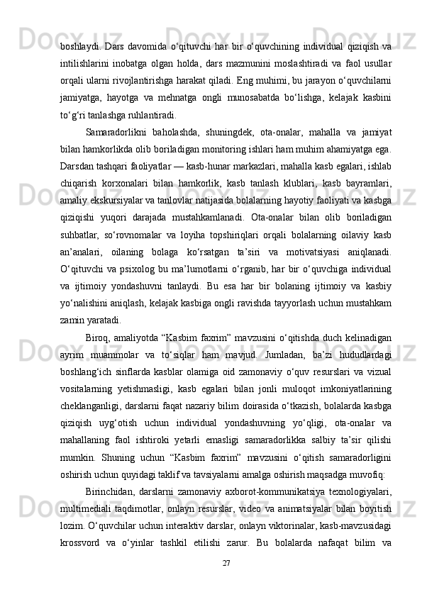 boshlaydi.   Dars   davomida   o‘qituvchi   har   bir   o‘quvchining   individual   qiziqish   va
intilishlarini   inobatga   olgan   holda,   dars   mazmunini   moslashtiradi   va   faol   usullar
orqali ularni rivojlantirishga harakat qiladi. Eng muhimi, bu jarayon o‘quvchilarni
jamiyatga,   hayotga   va   mehnatga   ongli   munosabatda   bo‘lishga,   kelajak   kasbini
to‘g‘ri tanlashga ruhlantiradi.
Samaradorlikni   baholashda,   shuningdek,   ota-onalar,   mahalla   va   jamiyat
bilan hamkorlikda olib boriladigan monitoring ishlari ham muhim ahamiyatga ega.
Darsdan tashqari faoliyatlar — kasb-hunar markazlari, mahalla kasb egalari, ishlab
chiqarish   korxonalari   bilan   hamkorlik,   kasb   tanlash   klublari,   kasb   bayramlari,
amaliy ekskursiyalar va tanlovlar natijasida bolalarning hayotiy faoliyati va kasbga
qiziqishi   yuqori   darajada   mustahkamlanadi.   Ota-onalar   bilan   olib   boriladigan
suhbatlar,   so‘rovnomalar   va   loyiha   topshiriqlari   orqali   bolalarning   oilaviy   kasb
an’analari,   oilaning   bolaga   ko‘rsatgan   ta’siri   va   motivatsiyasi   aniqlanadi.
O‘qituvchi   va   psixolog   bu   ma’lumotlarni   o‘rganib,   har   bir   o‘quvchiga   individual
va   ijtimoiy   yondashuvni   tanlaydi.   Bu   esa   har   bir   bolaning   ijtimoiy   va   kasbiy
yo‘nalishini aniqlash, kelajak kasbiga ongli ravishda tayyorlash uchun mustahkam
zamin yaratadi.
Biroq,  amaliyotda   “Kasbim   faxrim”   mavzusini   o‘qitishda   duch  kelinadigan
ayrim   muammolar   va   to‘siqlar   ham   mavjud.   Jumladan,   ba’zi   hududlardagi
boshlang‘ich   sinflarda   kasblar   olamiga   oid   zamonaviy   o‘quv   resurslari   va   vizual
vositalarning   yetishmasligi,   kasb   egalari   bilan   jonli   muloqot   imkoniyatlarining
cheklanganligi, darslarni faqat nazariy bilim doirasida o‘tkazish, bolalarda kasbga
qiziqish   uyg‘otish   uchun   individual   yondashuvning   yo‘qligi,   ota-onalar   va
mahallaning   faol   ishtiroki   yetarli   emasligi   samaradorlikka   salbiy   ta’sir   qilishi
mumkin.   Shuning   uchun   “Kasbim   faxrim”   mavzusini   o‘qitish   samaradorligini
oshirish uchun quyidagi taklif va tavsiyalarni amalga oshirish maqsadga muvofiq:
Birinchidan,   darslarni   zamonaviy   axborot-kommunikatsiya   texnologiyalari,
multimediali   taqdimotlar,   onlayn   resurslar,   video   va   animatsiyalar   bilan   boyitish
lozim. O‘quvchilar uchun interaktiv darslar, onlayn viktorinalar, kasb-mavzusidagi
krossvord   va   o‘yinlar   tashkil   etilishi   zarur.   Bu   bolalarda   nafaqat   bilim   va
27 
