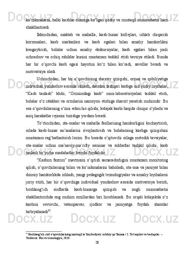 ko‘nikmalarni, balki kasblar olamiga bo‘lgan ijodiy va mustaqil munosabatni ham
shakllantiradi.
Ikkinchidan,   maktab   va   mahalla,   kasb-hunar   kollejlari,   ishlab   chiqarish
korxonalari,   kasb   markazlari   va   kasb   egalari   bilan   amaliy   hamkorlikni
kengaytirish,   bolalar   uchun   amaliy   ekskursiyalar,   kasb   egalari   bilan   jonli
uchrashuv va ochiq eshiklar  kunini  muntazam  tashkil  etish  tavsiya etiladi. Bunda
har   bir   o‘quvchi   kasb   egasi   hayotini   ko‘z   bilan   ko‘radi,   savollar   beradi   va
motivatsiya oladi.
Uchinchidan,   har   bir   o‘quvchining   shaxsiy   qiziqishi,   orzusi   va   qobiliyatiga
individual yondashuv asosida ishlash, darsdan tashqari kasbga oid ijodiy loyihalar,
“Kasb   tanlash”   klubi,   “Orzuimdagi   kasb”   mini-laboratoriyalari   tashkil   etish,
bolalar o‘z istaklari va orzularini namoyon etishiga sharoit yaratish muhimdir. Bu
esa o‘quvchilarning o‘zini erkin his qilishi, kelajak kasbi haqida chuqur o‘ylashi va
aniq harakatlar rejasini tuzishga yordam beradi.
To‘rtinchidan, ota-onalar va mahalla faollarining hamkorligini kuchaytirish,
oilada   kasb-hunar   an’analarini   rivojlantirish   va   bolalarning   kasbga   qiziqishini
muntazam  rag‘batlantirish lozim. Bu borada o‘qituvchi  oilaga metodik tavsiyalar,
ota-onalar   uchun   ma’naviy-ma’rifiy   seminar   va   suhbatlar   tashkil   qilishi,   kasb
tanlash bo‘yicha maslahatlar berishi foydalidir.
“Kasbim   faxrim”  mavzusini  o‘qitish  samaradorligini  muntazam  monitoring
qilish, o‘quvchilarning bilim va ko‘nikmalarini baholash, ota-ona va jamiyat bilan
doimiy hamkorlikda ishlash, yangi pedagogik texnologiyalar va amaliy loyihalarni
joriy   etish,   har   bir   o‘quvchiga   individual   yondashuv   asosida   motivatsiya   berish,
boshlang‘ich   sinflarda   kasb-hunarga   qiziqish   va   ongli   munosabatni
shakllantirishda   eng   muhim   omillardan   biri   hisoblanadi.   Bu   orqali   kelajakda   o‘z
kasbini   sevuvchi,   vatanparvar,   ijodkor   va   jamiyatga   foydali   shaxslar
tarbiyalanadi 12
.
12
  Boshlang‘ich sinf o‘quvchilarining mustaqil ta’lim faoliyati: uslubiy qo‘llanma / I. To‘raqulov va boshqalar. – 
Toshkent: Fan va texnologiya, 2018.
28 