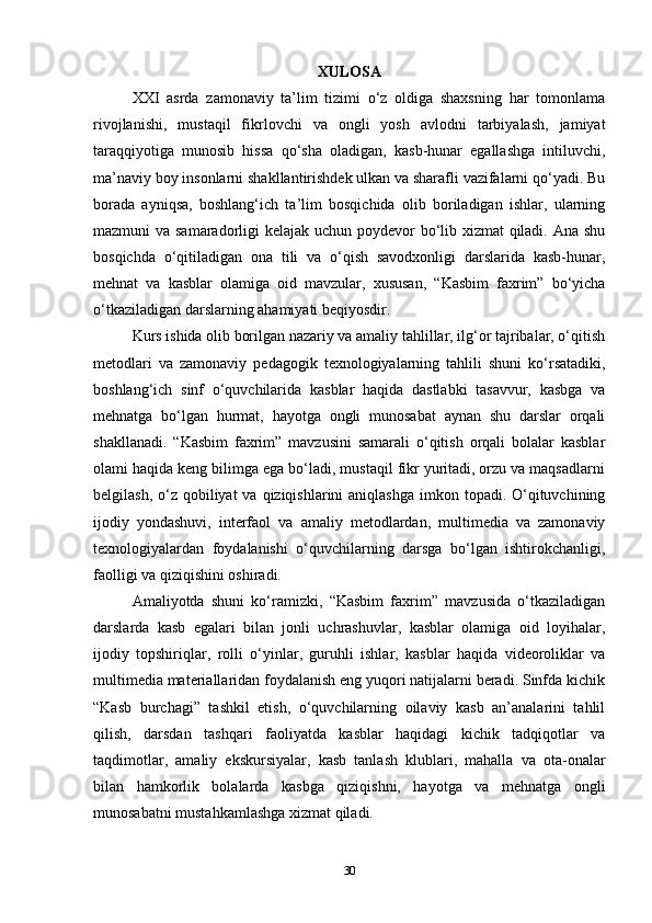 XULOSA
XXI   asrda   zamonaviy   ta’lim   tizimi   o‘z   oldiga   shaxsning   har   tomonlama
rivojlanishi,   mustaqil   fikrlovchi   va   ongli   yosh   avlodni   tarbiyalash,   jamiyat
taraqqiyotiga   munosib   hissa   qo‘sha   oladigan,   kasb-hunar   egallashga   intiluvchi,
ma’naviy boy insonlarni shakllantirishdek ulkan va sharafli vazifalarni qo‘yadi. Bu
borada   ayniqsa,   boshlang‘ich   ta’lim   bosqichida   olib   boriladigan   ishlar,   ularning
mazmuni va samaradorligi kelajak uchun poydevor  bo‘lib xizmat  qiladi. Ana shu
bosqichda   o‘qitiladigan   ona   tili   va   o‘qish   savodxonligi   darslarida   kasb-hunar,
mehnat   va   kasblar   olamiga   oid   mavzular,   xususan,   “Kasbim   faxrim”   bo‘yicha
o‘tkaziladigan darslarning ahamiyati beqiyosdir.
Kurs ishida olib borilgan nazariy va amaliy tahlillar, ilg‘or tajribalar, o‘qitish
metodlari   va   zamonaviy   pedagogik   texnologiyalarning   tahlili   shuni   ko‘rsatadiki,
boshlang‘ich   sinf   o‘quvchilarida   kasblar   haqida   dastlabki   tasavvur,   kasbga   va
mehnatga   bo‘lgan   hurmat,   hayotga   ongli   munosabat   aynan   shu   darslar   orqali
shakllanadi.   “Kasbim   faxrim”   mavzusini   samarali   o‘qitish   orqali   bolalar   kasblar
olami haqida keng bilimga ega bo‘ladi, mustaqil fikr yuritadi, orzu va maqsadlarni
belgilash, o‘z qobiliyat  va qiziqishlarini  aniqlashga  imkon topadi. O‘qituvchining
ijodiy   yondashuvi,   interfaol   va   amaliy   metodlardan,   multimedia   va   zamonaviy
texnologiyalardan   foydalanishi   o‘quvchilarning   darsga   bo‘lgan   ishtirokchanligi,
faolligi va qiziqishini oshiradi.
Amaliyotda   shuni   ko‘ramizki,   “Kasbim   faxrim”   mavzusida   o‘tkaziladigan
darslarda   kasb   egalari   bilan   jonli   uchrashuvlar,   kasblar   olamiga   oid   loyihalar,
ijodiy   topshiriqlar,   rolli   o‘yinlar,   guruhli   ishlar,   kasblar   haqida   videoroliklar   va
multimedia materiallaridan foydalanish eng yuqori natijalarni beradi. Sinfda kichik
“Kasb   burchagi”   tashkil   etish,   o‘quvchilarning   oilaviy   kasb   an’analarini   tahlil
qilish,   darsdan   tashqari   faoliyatda   kasblar   haqidagi   kichik   tadqiqotlar   va
taqdimotlar,   amaliy   ekskursiyalar,   kasb   tanlash   klublari,   mahalla   va   ota-onalar
bilan   hamkorlik   bolalarda   kasbga   qiziqishni,   hayotga   va   mehnatga   ongli
munosabatni mustahkamlashga xizmat qiladi.
30 