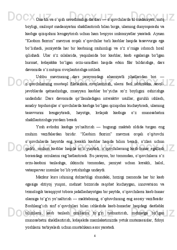 Ona tili va o‘qish savodxonligi darslari — o‘quvchilarda til madaniyati, nutq
boyligi, muloqot madaniyatini shakllantirish bilan birga, ularning dunyoqarashi va
kasbga   qiziqishini   kengaytirish   uchun   ham   beqiyos   imkoniyatlar   yaratadi.   Aynan
“Kasbim   faxrim”   mavzusi   orqali   o‘quvchilar   turli   kasblar   haqida   tasavvurga   ega
bo‘lishadi,   jamiyatda   har   bir   kasbning   muhimligi   va   o‘z   o‘rniga   ishonch   hosil
qilishadi.   Ular   o‘z   oilalarida,   yaqinlarida   bor   kasblar,   kasb   egalariga   bo‘lgan
hurmat,   kelajakka   bo‘lgan   orzu-umidlari   haqida   erkin   fikr   bildirishga,   dars
davomida o‘z nutqini rivojlantirishga intiladi.
Ushbu   mavzuning   dars   jarayonidagi   ahamiyatli   jihatlaridan   biri   —
o‘quvchilarning   mustaqil   fikrlashini   rivojlantirish,   ularni   faol   ishtirokka,   savol-
javoblarda   qatnashishga,   muayyan   kasblar   bo‘yicha   so‘z   boyligini   oshirishga
undashdir.   Dars   davomida   qo‘llaniladigan   interaktiv   usullar,   guruhli   ishlash,
amaliy topshiriqlar o‘quvchilarda kasbga bo‘lgan qiziqishni kuchaytiradi, ularning
tasavvurini   kengaytiradi,   hayotga,   kelajak   kasbiga   o‘z   munosabatini
shakllantirishga yordam beradi.
Yosh   avlodni   kasbga   yo‘naltirish   —   bugungi   maktab   oldida   turgan   eng
muhim   vazifalardan   biridir.   “Kasbim   faxrim”   mavzusi   orqali   o‘qituvchi
o‘quvchilarda   hayotda   eng   kerakli   kasblar   haqida   bilim   beradi,   o‘zlari   uchun
qadrli,   muhim   kasblar   haqida   so‘z   yuritadi,   o‘quvchilarning   kasb-hunar   egallash
borasidagi orzularini rag‘batlantiradi. Bu jarayon, bir tomondan, o‘quvchilarni o‘z
orzu-kasbini   tanlashga,   ikkinchi   tomondan,   jamiyat   uchun   kerakli,   halol,
vatanparvar insonlar bo‘lib yetishishga undaydi.
Mazkur   kurs   ishining   dolzarbligi   shundaki,   hozirgi   zamonda   har   bir   kasb
egasiga   ehtiyoj   yuqori,   mehnat   bozorida   raqobat   kuchaygan,   innovatsion   va
texnologik taraqqiyot tobora jadallashayotgan bir paytda, o‘quvchilarni kasb-hunar
olamiga to‘g‘ri  yo‘naltirish — maktabning, o‘qituvchining eng asosiy vazifasidir.
Boshlang‘ich   sinf   o‘quvchilari   bilan   ishlashda   kasb-hunarlar   haqidagi   dastlabki
bilimlarni,   kasb   tanlash   omillarini   to‘g‘ri   tushuntirish,   mehnatga   bo‘lgan
munosabatni shakllantirish, kelajakda mamlakatimizda yetuk mutaxassislar, fidoyi
yoshlarni tarbiyalash uchun mustahkam asos yaratadi.
4 
