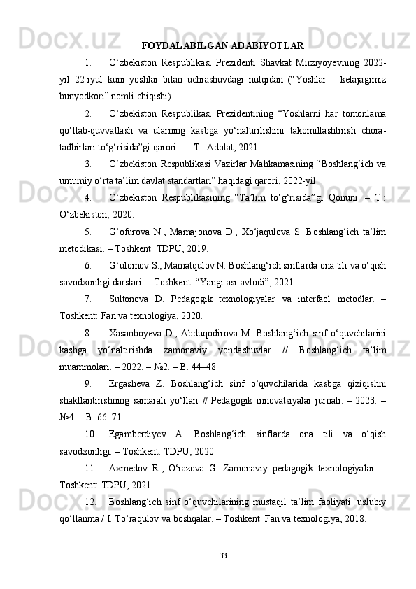 FOYDALABILGAN ADABIYOTLAR
1. O‘zbekiston   Respublikasi   Prezidenti   Shavkat   Mirziyoyevning   2022-
yil   22-iyul   kuni   yoshlar   bilan   uchrashuvdagi   nutqidan   (“Yoshlar   –   kelajagimiz
bunyodkori” nomli chiqishi).
2. O‘zbekiston   Respublikasi   Prezidentining   “Yoshlarni   har   tomonlama
qo‘llab-quvvatlash   va   ularning   kasbga   yo‘naltirilishini   takomillashtirish   chora-
tadbirlari to‘g‘risida”gi qarori. — T.: Adolat, 2021.
3. O‘zbekiston   Respublikasi   Vazirlar   Mahkamasining   “Boshlang‘ich   va
umumiy o‘rta ta’lim davlat standartlari” haqidagi qarori, 2022-yil.
4. O‘zbekiston   Respublikasining   “Ta’lim   to‘g‘risida”gi   Qonuni.   –   T.:
O‘zbekiston, 2020.
5. G‘ofurova   N.,   Mamajonova   D.,   Xo‘jaqulova   S.   Boshlang‘ich   ta’lim
metodikasi. – Toshkent: TDPU, 2019.
6. G‘ulomov S., Mamatqulov N. Boshlang‘ich sinflarda ona tili va o‘qish
savodxonligi darslari. – Toshkent: “Yangi asr avlodi”, 2021.
7. Sultonova   D.   Pedagogik   texnologiyalar   va   interfaol   metodlar.   –
Toshkent: Fan va texnologiya, 2020.
8. Xasanboyeva   D.,   Abduqodirova   M.   Boshlang‘ich   sinf   o‘quvchilarini
kasbga   yo‘naltirishda   zamonaviy   yondashuvlar   //   Boshlang‘ich   ta’lim
muammolari. – 2022. – №2. – B. 44–48.
9. Ergasheva   Z.   Boshlang‘ich   sinf   o‘quvchilarida   kasbga   qiziqishni
shakllantirishning   samarali   yo‘llari   //   Pedagogik   innovatsiyalar   jurnali.   –   2023.   –
№4. – B. 66–71.
10. Egamberdiyev   A.   Boshlang‘ich   sinflarda   ona   tili   va   o‘qish
savodxonligi. – Toshkent: TDPU, 2020.
11. Axmedov   R.,   O‘razova   G.   Zamonaviy   pedagogik   texnologiyalar.   –
Toshkent: TDPU, 2021.
12. Boshlang‘ich   sinf   o‘quvchilarining   mustaqil   ta’lim   faoliyati:   uslubiy
qo‘llanma / I. To‘raqulov va boshqalar. – Toshkent: Fan va texnologiya, 2018.
33 