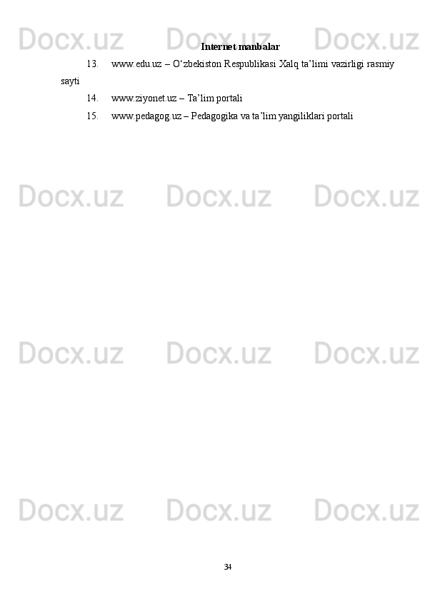 Internet manbalar
13. www.edu.uz – O‘zbekiston Respublikasi Xalq ta’limi vazirligi rasmiy
sayti
14. www.ziyonet.uz – Ta’lim portali
15. www.pedagog.uz – Pedagogika va ta’lim yangiliklari portali
34 