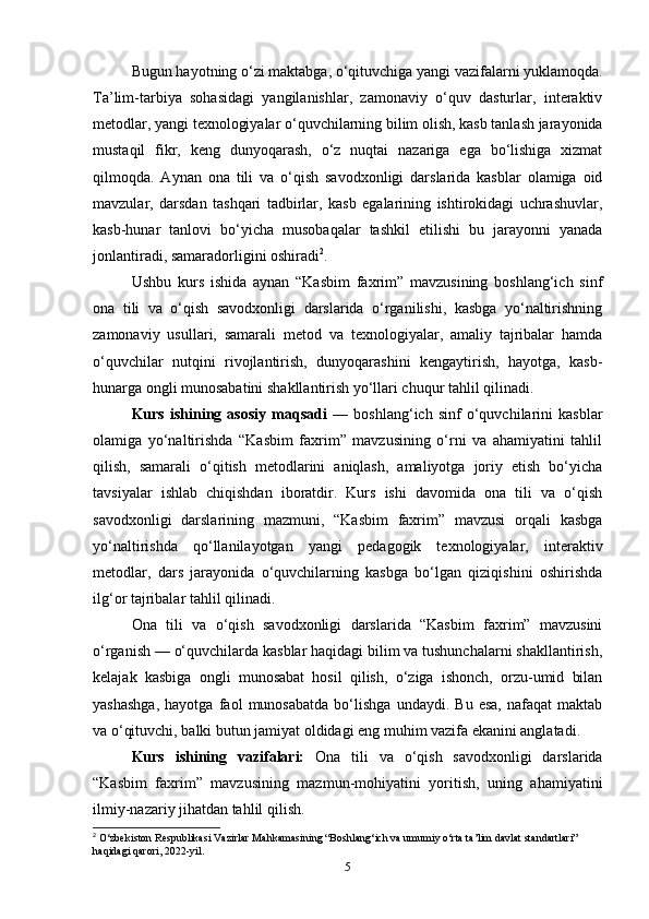 Bugun hayotning o‘zi maktabga, o‘qituvchiga yangi vazifalarni yuklamoqda.
Ta’lim-tarbiya   sohasidagi   yangilanishlar,   zamonaviy   o‘quv   dasturlar,   interaktiv
metodlar, yangi texnologiyalar o‘quvchilarning bilim olish, kasb tanlash jarayonida
mustaqil   fikr,   keng   dunyoqarash,   o‘z   nuqtai   nazariga   ega   bo‘lishiga   xizmat
qilmoqda.   Aynan   ona   tili   va   o‘qish   savodxonligi   darslarida   kasblar   olamiga   oid
mavzular,   darsdan   tashqari   tadbirlar,   kasb   egalarining   ishtirokidagi   uchrashuvlar,
kasb-hunar   tanlovi   bo‘yicha   musobaqalar   tashkil   etilishi   bu   jarayonni   yanada
jonlantiradi, samaradorligini oshiradi 2
.
Ushbu   kurs   ishida   aynan   “Kasbim   faxrim”   mavzusining   boshlang‘ich   sinf
ona   tili   va   o‘qish   savodxonligi   darslarida   o‘rganilishi,   kasbga   yo‘naltirishning
zamonaviy   usullari,   samarali   metod   va   texnologiyalar,   amaliy   tajribalar   hamda
o‘quvchilar   nutqini   rivojlantirish,   dunyoqarashini   kengaytirish,   hayotga,   kasb-
hunarga ongli munosabatini shakllantirish yo‘llari chuqur tahlil qilinadi.
Kurs   ishining   asosiy   maqsadi   —   boshlang‘ich   sinf   o‘quvchilarini   kasblar
olamiga   yo‘naltirishda   “Kasbim   faxrim”   mavzusining   o‘rni   va   ahamiyatini   tahlil
qilish,   samarali   o‘qitish   metodlarini   aniqlash,   amaliyotga   joriy   etish   bo‘yicha
tavsiyalar   ishlab   chiqishdan   iboratdir.   Kurs   ishi   davomida   ona   tili   va   o‘qish
savodxonligi   darslarining   mazmuni,   “Kasbim   faxrim”   mavzusi   orqali   kasbga
yo‘naltirishda   qo‘llanilayotgan   yangi   pedagogik   texnologiyalar,   interaktiv
metodlar,   dars   jarayonida   o‘quvchilarning   kasbga   bo‘lgan   qiziqishini   oshirishda
ilg‘or tajribalar tahlil qilinadi.
Ona   tili   va   o‘qish   savodxonligi   darslarida   “Kasbim   faxrim”   mavzusini
o‘rganish — o‘quvchilarda kasblar haqidagi bilim va tushunchalarni shakllantirish,
kelajak   kasbiga   ongli   munosabat   hosil   qilish,   o‘ziga   ishonch,   orzu-umid   bilan
yashashga,   hayotga   faol   munosabatda   bo‘lishga   undaydi.   Bu   esa,   nafaqat   maktab
va o‘qituvchi, balki butun jamiyat oldidagi eng muhim vazifa ekanini anglatadi.
Kurs   ishining   vazifalari:   Ona   tili   va   o‘qish   savodxonligi   darslarida
“Kasbim   faxrim”   mavzusining   mazmun-mohiyatini   yoritish,   uning   ahamiyatini
ilmiy-nazariy jihatdan tahlil qilish.
2
 O‘zbekiston Respublikasi Vazirlar Mahkamasining “Boshlang‘ich va umumiy o‘rta ta’lim davlat standartlari” 
haqidagi qarori, 2022-yil.
5 