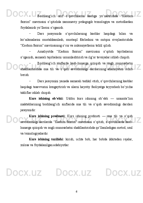 - Boshlang‘ich   sinf   o‘quvchilarini   kasbga   yo‘naltirishda   “Kasbim
faxrim”   mavzusini   o‘qitishda   zamonaviy   pedagogik   texnologiya   va   metodlardan
foydalanish yo‘llarini o‘rganish.
- Dars   jarayonida   o‘quvchilarning   kasblar   haqidagi   bilim   va
ko‘nikmalarini   mustahkamlash,   mustaqil   fikrlashini   va   nutqini   rivojlantirishda
“Kasbim faxrim” mavzusining o‘rni va imkoniyatlarini tahlil qilish.
- Amaliyotda   “Kasbim   faxrim”   mavzusini   o‘qitish   tajribalarini
o‘rganish, samarali tajribalarni umumlashtirish va ilg‘or tavsiyalar ishlab chiqish.
- Boshlang‘ich   sinflarda   kasb-hunarga   qiziqish   va   ongli   munosabatni
shakllantirishda   ona   tili   va   o‘qish   savodxonligi   darslarining   ahamiyatini   ochib
berish.
- Dars jarayonini yanada samarali tashkil etish, o‘quvchilarning kasblar
haqidagi tasavvurini kengaytirish va ularni hayotiy faoliyatga tayyorlash bo‘yicha
takliflar ishlab chiqish.
Kurs   ishining   ob’ekti:   Ushbu   kurs   ishining   ob’ekti   —   umumta’lim
maktablarining   boshlang‘ich   sinflarida   ona   tili   va   o‘qish   savodxonligi   darslari
jarayonidir.
Kurs   ishining   predmeti:   Kurs   ishining   predmeti   —   ona   tili   va   o‘qish
savodxonligi  darslarida  “Kasbim   faxrim”  mavzusini   o‘qitish,   o‘quvchilarda  kasb-
hunarga qiziqish va ongli munosabatni shakllantirishda qo‘llaniladigan metod, usul
va texnologiyalardir.
Kurs   ishining   tuzilishi:   kirish,   uchta   bob,   har   bobda   ikkitadan   rejalar,
xulosa va foydalanilgan adabiyotlar.
6 