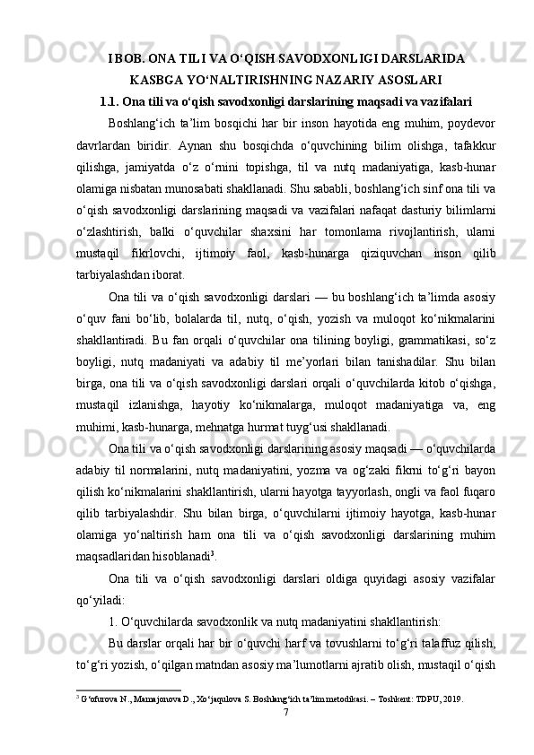 I BOB. ONA TILI VA O‘QISH SAVODXONLIGI DARSLARIDA
KASBGA YO‘NALTIRISHNING NAZARIY ASOSLARI
1.1. Ona tili va o‘qish savodxonligi darslarining maqsadi va vazifalari
Boshlang‘ich   ta’lim   bosqichi   har   bir   inson   hayotida   eng   muhim,   poydevor
davrlardan   biridir.   Aynan   shu   bosqichda   o‘quvchining   bilim   olishga,   tafakkur
qilishga,   jamiyatda   o‘z   o‘rnini   topishga,   til   va   nutq   madaniyatiga,   kasb-hunar
olamiga nisbatan munosabati shakllanadi. Shu sababli, boshlang‘ich sinf ona tili va
o‘qish  savodxonligi  darslarining maqsadi  va vazifalari  nafaqat  dasturiy bilimlarni
o‘zlashtirish,   balki   o‘quvchilar   shaxsini   har   tomonlama   rivojlantirish,   ularni
mustaqil   fikrlovchi,   ijtimoiy   faol,   kasb-hunarga   qiziquvchan   inson   qilib
tarbiyalashdan iborat.
Ona tili  va o‘qish savodxonligi  darslari — bu boshlang‘ich ta’limda asosiy
o‘quv   fani   bo‘lib,   bolalarda   til,   nutq,   o‘qish,   yozish   va   muloqot   ko‘nikmalarini
shakllantiradi.   Bu   fan   orqali   o‘quvchilar   ona   tilining   boyligi,   grammatikasi,   so‘z
boyligi,   nutq   madaniyati   va   adabiy   til   me’yorlari   bilan   tanishadilar.   Shu   bilan
birga, ona tili va o‘qish savodxonligi darslari orqali o‘quvchilarda kitob o‘qishga,
mustaqil   izlanishga,   hayotiy   ko‘nikmalarga,   muloqot   madaniyatiga   va,   eng
muhimi, kasb-hunarga, mehnatga hurmat tuyg‘usi shakllanadi.
Ona tili va o‘qish savodxonligi darslarining asosiy maqsadi — o‘quvchilarda
adabiy   til   normalarini,   nutq   madaniyatini,   yozma   va   og‘zaki   fikrni   to‘g‘ri   bayon
qilish ko‘nikmalarini shakllantirish, ularni hayotga tayyorlash, ongli va faol fuqaro
qilib   tarbiyalashdir.   Shu   bilan   birga,   o‘quvchilarni   ijtimoiy   hayotga,   kasb-hunar
olamiga   yo‘naltirish   ham   ona   tili   va   o‘qish   savodxonligi   darslarining   muhim
maqsadlaridan hisoblanadi 3
.
Ona   tili   va   o‘qish   savodxonligi   darslari   oldiga   quyidagi   asosiy   vazifalar
qo‘yiladi:
1. O‘quvchilarda savodxonlik va nutq madaniyatini shakllantirish:
Bu darslar orqali har bir o‘quvchi harf va tovushlarni to‘g‘ri talaffuz qilish,
to‘g‘ri yozish, o‘qilgan matndan asosiy ma’lumotlarni ajratib olish, mustaqil o‘qish
3
  G‘ofurova N., Mamajonova D., Xo‘jaqulova S. Boshlang‘ich ta’lim metodikasi. – Toshkent: TDPU, 2019.
7 