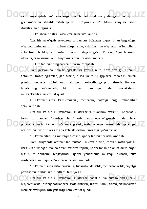 va   hikoya   qilish   ko‘nikmalariga   ega   bo‘ladi.   Til   me’yorlariga   rioya   qilish,
grammatik   va   stilistik   xatolarga   yo‘l   qo‘ymaslik,   o‘z   fikrini   aniq   va   ravon
ifodalashga o‘rganadi.
2. O‘qish va tinglash ko‘nikmalarini rivojlantirish:
Ona   tili   va   o‘qish   savodxonligi   darslari   bolalarni   diqqat   bilan   tinglashga,
o‘qilgan matndan to‘g‘ri xulosa chiqarishga, eshitilgan va o‘qilgan ma’lumotlarni
solishtirish, tahlil qilish, mustaqil fikr yuritishga o‘rgatadi. Bu esa, o‘quvchilarning
idrokini, tafakkurini va muloqot madaniyatini rivojlantiradi.
3. Nutq faoliyatining barcha turlarini o‘rgatish:
Dars   jarayonida   bolalar   og‘zaki   va   yozma   nutq,   so‘z   boyligi,   sinonim,
antonim,   frazeologizmlar,   gap   tuzish,   qisqa   va   to‘liq   gaplarni   ifodalash,   savol-
javob,   munozara,   suhbat   kabi   turli   nutq   faoliyatlariga   jalb   qilinadi.   Bu   esa,
bolalarning   so‘zlashish,   fikr   bildirish,   muloqot   qilish   malakalarini
mustahkamlashga xizmat qiladi.
4.   O‘quvchilarda   kasb-hunarga,   mehnatga,   hayotga   ongli   munosabat
shakllantirish:
Ona   tili   va   o‘qish   savodxonligi   darslarida   “Kasbim   faxrim”,   “Mehnat   –
hayotimiz   manbai”,   “Kasblar   olami”   kabi   mavzularni   o‘rganish   orqali   bolalar
jamiyatda har bir kasbning o‘rnini anglaydi, kasb egalariga hurmat bilan qarashga,
o‘z orzu va qiziqishlari asosida kelajak kasbini tanlashga yo‘naltiriladi.
5. O‘quvchilarning mustaqil fikrlash, ijodiy faoliyatini rivojlantirish:
Dars   jarayonida   o‘quvchilar   mustaqil   hikoya   tuzish,   referat,   matn   yozish,
darslikdan tashqari manbalardan axborot topish, ijodiy topshiriqlar bajarish orqali
o‘z   bilim   doirasini   kengaytiradi,   ijodiy   yondashuv,   mustaqil   fikrlash,   nutq
madaniyati, muloqot ko‘nikmalarini rivojlantiradi.
6. O‘quvchilarda vatanparvarlik, fuqarolik, do‘stlik, mehnatsevarlik, hayotga
pozitiv munosabat kabi sifatlarni tarbiyalash:
Ona   tili   va   o‘qish   savodxonligi   darslari   faqat   til   va   nutqga   emas,   balki
o‘quvchilarda   insoniy   fazilatlarni   shakllantirish,   ularni   halol,   fidoyi,   vatanparvar,
mehnatsevar qilib tarbiyalashga ham xizmat qiladi.
8 
