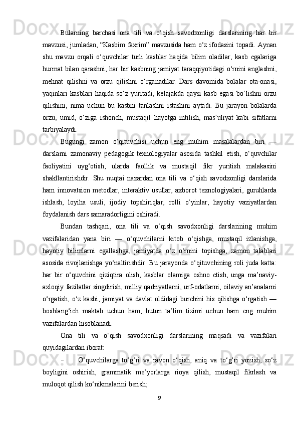 Bularning   barchasi   ona   tili   va   o‘qish   savodxonligi   darslarining   har   bir
mavzusi, jumladan, “Kasbim faxrim” mavzusida ham o‘z ifodasini topadi. Aynan
shu   mavzu   orqali   o‘quvchilar   turli   kasblar   haqida   bilim   oladilar,   kasb   egalariga
hurmat  bilan qarashni, har  bir kasbning jamiyat  taraqqiyotidagi  o‘rnini  anglashni,
mehnat   qilishni   va   orzu   qilishni   o‘rganadilar.   Dars   davomida   bolalar   ota-onasi,
yaqinlari   kasblari   haqida   so‘z   yuritadi,   kelajakda   qaysi   kasb   egasi   bo‘lishni   orzu
qilishini,   nima   uchun   bu   kasbni   tanlashni   istashini   aytadi.   Bu   jarayon   bolalarda
orzu,   umid,   o‘ziga   ishonch,   mustaqil   hayotga   intilish,   mas’uliyat   kabi   sifatlarni
tarbiyalaydi.
Bugungi   zamon   o‘qituvchisi   uchun   eng   muhim   masalalardan   biri   —
darslarni   zamonaviy   pedagogik   texnologiyalar   asosida   tashkil   etish,   o‘quvchilar
faoliyatini   uyg‘otish,   ularda   faollik   va   mustaqil   fikr   yuritish   malakasini
shakllantirishdir.   Shu   nuqtai   nazardan   ona   tili   va   o‘qish   savodxonligi   darslarida
ham   innovatsion   metodlar,   interaktiv   usullar,   axborot   texnologiyalari,   guruhlarda
ishlash,   loyiha   usuli,   ijodiy   topshiriqlar,   rolli   o‘yinlar,   hayotiy   vaziyatlardan
foydalanish dars samaradorligini oshiradi.
Bundan   tashqari,   ona   tili   va   o‘qish   savodxonligi   darslarining   muhim
vazifalaridan   yana   biri   —   o‘quvchilarni   kitob   o‘qishga,   mustaqil   izlanishga,
hayotiy   bilimlarni   egallashga,   jamiyatda   o‘z   o‘rnini   topishga,   zamon   talablari
asosida   rivojlanishga   yo‘naltirishdir.   Bu   jarayonda   o‘qituvchining   roli   juda   katta:
har   bir   o‘quvchini   qiziqtira   olish,   kasblar   olamiga   oshno   etish,   unga   ma’naviy-
axloqiy fazilatlar singdirish, milliy qadriyatlarni, urf-odatlarni, oilaviy an’analarni
o‘rgatish,   o‘z   kasbi,   jamiyat   va   davlat   oldidagi   burchini   his   qilishga   o‘rgatish   —
boshlang‘ich   maktab   uchun   ham,   butun   ta’lim   tizimi   uchun   ham   eng   muhim
vazifalardan hisoblanadi.
Ona   tili   va   o‘qish   savodxonligi   darslarining   maqsadi   va   vazifalari
quyidagilardan iborat:
- O‘quvchilarga   to‘g‘ri   va   ravon   o‘qish,   aniq   va   to‘g‘ri   yozish,   so‘z
boyligini   oshirish,   grammatik   me’yorlarga   rioya   qilish,   mustaqil   fikrlash   va
muloqot qilish ko‘nikmalarini berish;
9 
