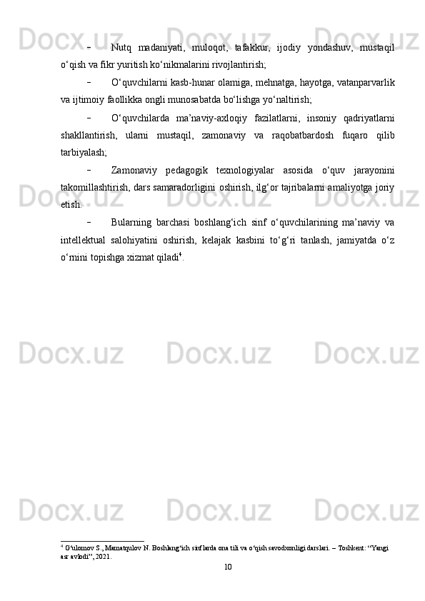 - Nutq   madaniyati,   muloqot,   tafakkur,   ijodiy   yondashuv,   mustaqil
o‘qish va fikr yuritish ko‘nikmalarini rivojlantirish;
- O‘quvchilarni kasb-hunar olamiga, mehnatga, hayotga, vatanparvarlik
va ijtimoiy faollikka ongli munosabatda bo‘lishga yo‘naltirish;
- O‘quvchilarda   ma’naviy-axloqiy   fazilatlarni,   insoniy   qadriyatlarni
shakllantirish,   ularni   mustaqil,   zamonaviy   va   raqobatbardosh   fuqaro   qilib
tarbiyalash;
- Zamonaviy   pedagogik   texnologiyalar   asosida   o‘quv   jarayonini
takomillashtirish, dars samaradorligini oshirish, ilg‘or tajribalarni amaliyotga joriy
etish.
- Bularning   barchasi   boshlang‘ich   sinf   o‘quvchilarining   ma’naviy   va
intellektual   salohiyatini   oshirish,   kelajak   kasbini   to‘g‘ri   tanlash,   jamiyatda   o‘z
o‘rnini topishga xizmat qiladi 4
.
4
 G‘ulomov S., Mamatqulov N. Boshlang‘ich sinflarda ona tili va o‘qish savodxonligi darslari. – Toshkent: “Yangi 
asr avlodi”, 2021.
10 