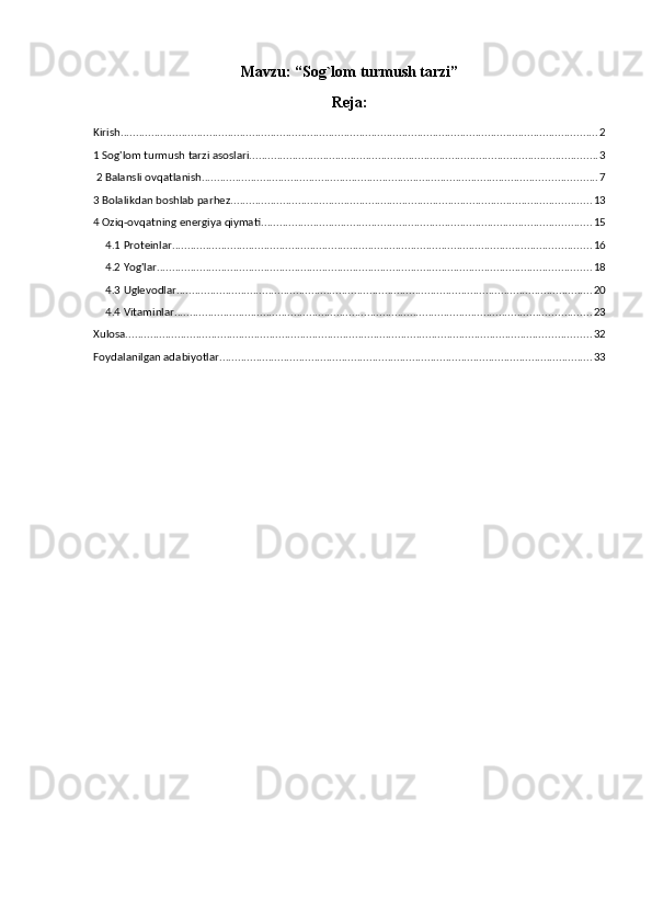 Mavzu:  “Sog`lom turmush tarzi”
Reja:
Kirish ............................................................................................................................................................ 2
1 Sog'lom turmush tarzi asoslari. ................................................................................................................. 3
 2 Balansli ovqatlanish. ................................................................................................................................ 7
3 Bolalikdan boshlab parhez. ..................................................................................................................... 13
4 Oziq-ovqatning energiya qiymati. ........................................................................................................... 15
4.1 Proteinlar ......................................................................................................................................... 16
4.2 Yog'lar .............................................................................................................................................. 18
4.3 Uglevodlar ........................................................................................................................................ 20
4.4 Vitaminlar ........................................................................................................................................ 23
Xulosa. ....................................................................................................................................................... 32
Foydalanilgan adabiyotlar .......................................................................................................................... 33 