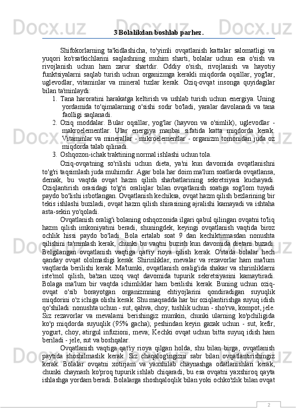 23 Bolalikdan boshlab parhez.
Shifokorlarning   ta'kidlashicha,   to'yimli   ovqatlanish   kattalar   salomatligi   va
yuqori   ko'rsatkichlarini   saqlashning   muhim   sharti,   bolalar   uchun   esa   o'sish   va
rivojlanish   uchun   ham   zarur   shartdir.   Oddiy   o'sish,   rivojlanish   va   hayotiy
funktsiyalarni   saqlab   turish   uchun   organizmga   kerakli   miqdorda   oqsillar,   yog'lar,
uglevodlar,   vitaminlar   va   mineral   tuzlar   kerak.   Oziq-ovqat   insonga   quyidagilar
bilan ta'minlaydi:
1. Tana   haroratini   harakatga   keltirish   va   ushlab   turish   uchun   energiya.   Uning
yordamida   to'qimalarning   o'sishi   sodir   bo'ladi,   yaralar   davolanadi   va   tana
faolligi saqlanadi.
2. Oziq   moddalar.   Bular   oqsillar,   yog'lar   (hayvon   va   o'simlik),   uglevodlar   -
makroelementlar.   Ular   energiya   manbai   sifatida   katta   miqdorda   kerak.
Vitaminlar   va  minerallar  -  mikroelementlar  -  organizm   tomonidan  juda  oz
miqdorda talab qilinadi.
3. Oshqozon-ichak traktining normal ishlashi uchun tola.
Oziq-ovqatning   so'rilishi   uchun   dieta,   ya'ni   kun   davomida   ovqatlanishni
to'g'ri taqsimlash juda muhimdir. Agar bola har doim ma'lum soatlarda ovqatlansa,
demak,   bu   vaqtda   ovqat   hazm   qilish   sharbatlarining   sekretsiyasi   kuchayadi.
Oziqlantirish   orasidagi   to'g'ri   oraliqlar   bilan   ovqatlanish   soatiga   sog'lom   tuyadi
paydo bo'lishi isbotlangan. Ovqatlanish kechiksa, ovqat hazm qilish bezlarining bir
tekis ishlashi buziladi, ovqat hazm qilish shirasining ajralishi kamayadi va ishtaha
asta-sekin yo'qoladi.
Ovqatlanish oralig'i bolaning oshqozonida ilgari qabul qilingan ovqatni to'liq
hazm   qilish   imkoniyatini   beradi,   shuningdek,   keyingi   ovqatlanish   vaqtida   biroz
ochlik   hissi   paydo   bo'ladi.   Bola   ertalab   soat   9   dan   kechiktirmasdan   nonushta
qilishini   ta'minlash   kerak,   chunki   bu   vaqtni   buzish   kun   davomida   dietani   buzadi.
Belgilangan   ovqatlanish   vaqtiga   qat'iy   rioya   qilish   kerak.   O'rtada   bolalar   hech
qanday   ovqat   ololmasligi   kerak.   Shirinliklar,   mevalar   va   rezavorlar   ham   ma'lum
vaqtlarda berilishi  kerak. Ma'lumki, ovqatlanish oralig'ida shakar  va shirinliklarni
iste'mol   qilish,   ba'zan   uzoq   vaqt   davomida   tupurik   sekretsiyasini   kamaytiradi.
Bolaga   ma'lum   bir   vaqtda   ichimliklar   ham   berilishi   kerak.   Buning   uchun   oziq-
ovqat   o'sib   borayotgan   organizmning   ehtiyojlarini   qondiradigan   suyuqlik
miqdorini o'z ichiga olishi kerak. Shu maqsadda har bir oziqlantirishga suyuq idish
qo'shiladi: nonushta uchun - sut, qahva, choy; tushlik uchun - sho'rva, kompot, jele.
Siz   rezavorlar   va   mevalarni   berishingiz   mumkin,   chunki   ularning   ko'pchiligida
ko'p   miqdorda   suyuqlik   (95%   gacha);   peshindan   keyin   gazak   uchun   -   sut,   kefir,
yogurt,   choy,   atirgul   infuzioni,   meva;   Kechki   ovqat   uchun   bitta   suyuq   idish   ham
beriladi - jele, sut va boshqalar.
Ovqatlanish   vaqtiga   qat'iy   rioya   qilgan   holda,   shu   bilan   birga,   ovqatlanish
paytida   shoshilmaslik   kerak.   Siz   chaqalog'ingizni   sabr   bilan   ovqatlantirishingiz
kerak.   Bolalar   ovqatni   xotirjam   va   yaxshilab   chaynashga   odatlanishlari   kerak,
chunki chaynash ko'proq tupurik ishlab chiqaradi, bu esa ovqatni yaxshiroq qayta
ishlashga yordam beradi. Bolalarga shoshqaloqlik bilan yoki ochko'zlik bilan ovqat 