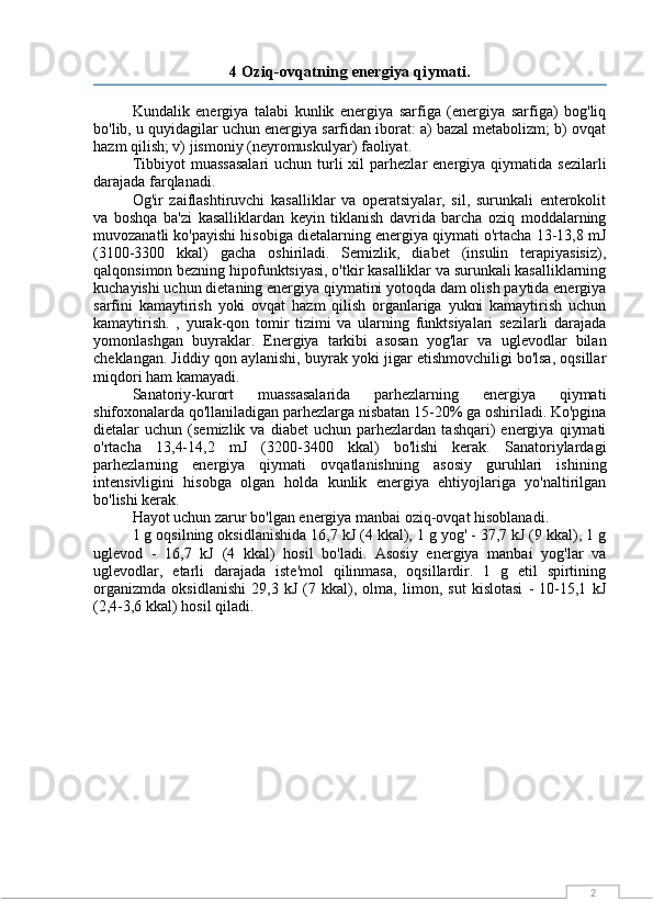 24 Oziq-ovqatning energiya qiymati.
Kundalik   energiya   talabi   kunlik   energiya   sarfiga   (energiya   sarfiga)   bog'liq
bo'lib, u quyidagilar uchun energiya sarfidan iborat: a) bazal metabolizm; b) ovqat
hazm qilish; v) jismoniy (neyromuskulyar) faoliyat.
Tibbiyot   muassasalari   uchun turli  xil  parhezlar   energiya  qiymatida  sezilarli
darajada farqlanadi.
Og'ir   zaiflashtiruvchi   kasalliklar   va   operatsiyalar,   sil,   surunkali   enterokolit
va   boshqa   ba'zi   kasalliklardan   keyin   tiklanish   davrida   barcha   oziq   moddalarning
muvozanatli ko'payishi hisobiga dietalarning energiya qiymati o'rtacha 13-13,8 mJ
(3100-3300   kkal)   gacha   oshiriladi.   Semizlik,   diabet   (insulin   terapiyasisiz),
qalqonsimon bezning hipofunktsiyasi, o'tkir kasalliklar va surunkali kasalliklarning
kuchayishi uchun dietaning energiya qiymatini yotoqda dam olish paytida energiya
sarfini   kamaytirish   yoki   ovqat   hazm   qilish   organlariga   yukni   kamaytirish   uchun
kamaytirish.   ,   yurak-qon   tomir   tizimi   va   ularning   funktsiyalari   sezilarli   darajada
yomonlashgan   buyraklar.   Energiya   tarkibi   asosan   yog'lar   va   uglevodlar   bilan
cheklangan. Jiddiy qon aylanishi, buyrak yoki jigar etishmovchiligi bo'lsa, oqsillar
miqdori ham kamayadi.
Sanatoriy-kurort   muassasalarida   parhezlarning   energiya   qiymati
shifoxonalarda qo'llaniladigan parhezlarga nisbatan 15-20% ga oshiriladi. Ko'pgina
dietalar   uchun   (semizlik  va   diabet   uchun  parhezlardan   tashqari)   energiya   qiymati
o'rtacha   13,4-14,2   mJ   (3200-3400   kkal)   bo'lishi   kerak.   Sanatoriylardagi
parhezlarning   energiya   qiymati   ovqatlanishning   asosiy   guruhlari   ishining
intensivligini   hisobga   olgan   holda   kunlik   energiya   ehtiyojlariga   yo'naltirilgan
bo'lishi kerak.
Hayot uchun zarur bo'lgan energiya manbai oziq-ovqat hisoblanadi.
1 g oqsilning oksidlanishida 16,7 kJ (4 kkal), 1 g yog' - 37,7 kJ (9 kkal), 1 g
uglevod   -   16,7   kJ   (4   kkal)   hosil   bo'ladi.   Asosiy   energiya   manbai   yog'lar   va
uglevodlar,   etarli   darajada   iste'mol   qilinmasa,   oqsillardir.   1   g   etil   spirtining
organizmda   oksidlanishi   29,3   kJ   (7   kkal),   olma,   limon,   sut   kislotasi   -   10-15,1   kJ
(2,4-3,6 kkal) hosil qiladi. 