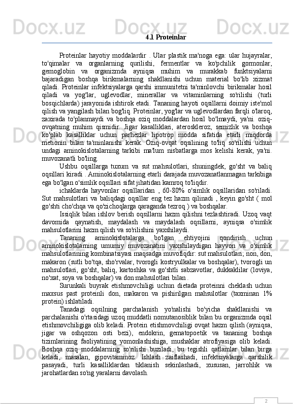 24.1 Proteinlar
Proteinlar   hayotiy   moddalardir   .   Ular   plastik   ma'noga   ega:   ular   hujayralar,
to'qimalar   va   organlarning   qurilishi,   fermentlar   va   ko'pchilik   gormonlar,
gemoglobin   va   organizmda   ayniqsa   muhim   va   murakkab   funktsiyalarni
bajaradigan   boshqa   birikmalarning   shakllanishi   uchun   material   bo'lib   xizmat
qiladi.   Proteinlar   infektsiyalarga   qarshi   immunitetni   ta'minlovchi   birikmalar   hosil
qiladi   va   yog'lar,   uglevodlar,   minerallar   va   vitaminlarning   so'rilishi   (turli
bosqichlarda) jarayonida ishtirok etadi. Tananing hayoti oqsillarni doimiy iste'mol
qilish va yangilash bilan bog'liq. Proteinlar, yog'lar va uglevodlardan farqli o'laroq,
zaxirada   to'planmaydi   va   boshqa   oziq   moddalardan   hosil   bo'lmaydi,   ya'ni.   oziq-
ovqatning   muhim   qismidir.   Jigar   kasalliklari,   ateroskleroz,   semizlik   va   boshqa
ko'plab   kasalliklar   uchun   parhezlar   lipotrop   modda   sifatida   etarli   miqdorda
metionin   bilan   ta'minlanishi   kerak.   Oziq-ovqat   oqsilining   to'liq   so'rilishi   uchun
undagi   aminokislotalarning   tarkibi   ma'lum   nisbatlarga   mos   kelishi   kerak,   ya'ni.
muvozanatli bo'ling.
Ushbu   oqsillarga   tuxum   va   sut   mahsulotlari,   shuningdek,   go'sht   va   baliq
oqsillari kiradi  . Aminokislotalarning etarli darajada muvozanatlanmagan tarkibiga
ega bo'lgan o'simlik oqsillari sifat jihatidan kamroq to'liqdir.
ichaklarda   hayvonlar   oqsillaridan   ,   60-80%   o'simlik   oqsillaridan   so'riladi.
Sut   mahsulotlari   va   baliqdagi   oqsillar   eng   tez   hazm   qilinadi   ,   keyin   go'sht   (   mol
go'shti cho'chqa va qo'zichoqlarga qaraganda tezroq  ) va boshqalar.
Issiqlik bilan ishlov berish oqsillarni hazm qilishni tezlashtiradi. Uzoq vaqt
davomida   qaynatish,   maydalash   va   maydalash   oqsillarni,   ayniqsa   o'simlik
mahsulotlarini hazm qilish va so'rilishini yaxshilaydi.
Tananing   aminokislotalarga   bo'lgan   ehtiyojini   qondirish   uchun
aminokislotalarning   umumiy   muvozanatini   yaxshilaydigan   hayvon   va   o'simlik
mahsulotlarining kombinatsiyasi maqsadga muvofiqdir: sut mahsulotlari; non, don,
makaron (sutli bo'tqa, sho'rvalar, tvorogli kostryulkalar va boshqalar), tvorogli un
mahsulotlari,   go'sht,   baliq,   kartoshka   va   go'shtli   sabzavotlar,   dukkaklilar   (loviya,
no'xat, soya va boshqalar) va don mahsulotlari bilan .
Surunkali   buyrak   etishmovchiligi   uchun   dietada   proteinni   cheklash   uchun
maxsus   past   proteinli   don,   makaron   va   pishirilgan   mahsulotlar   (taxminan   1%
protein) ishlatiladi.
Tanadagi   oqsilning   parchalanish   yo'nalishi   bo'yicha   shakllanishi   va
parchalanishi o'rtasidagi uzoq muddatli nomutanosiblik bilan bu organizmda oqsil
etishmovchiligiga olib keladi. Protein etishmovchiligi ovqat hazm qilish (ayniqsa,
jigar   va   oshqozon   osti   bezi),   endokrin,   gematopoetik   va   tananing   boshqa
tizimlarining   faoliyatining   yomonlashishiga,   mushaklar   atrofiyasiga   olib   keladi.
Boshqa   oziq   moddalarning   so'rilishi   buziladi,   bu   tegishli   qatlamlar   bilan   birga
keladi,   masalan,   gipovitaminoz.   Ishlash   zaiflashadi,   infektsiyalarga   qarshilik
pasayadi,   turli   kasalliklardan   tiklanish   sekinlashadi,   xususan,   jarrohlik   va
jarohatlardan so'ng yaralarni davolash. 