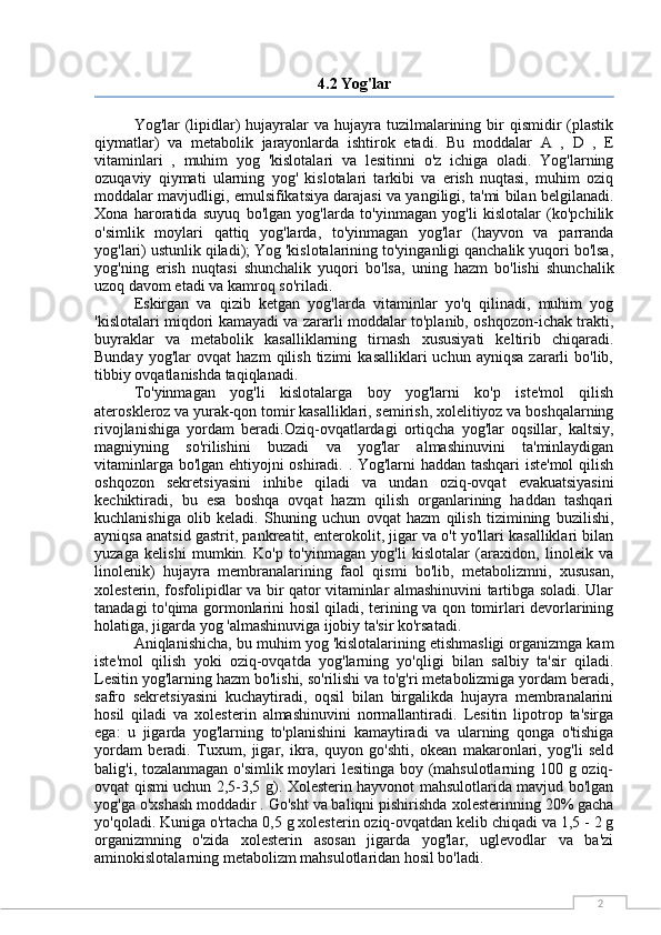 24.2 Yog'lar
Yog'lar  (lipidlar)  hujayralar  va hujayra tuzilmalarining bir  qismidir  (plastik
qiymatlar)   va   metabolik   jarayonlarda   ishtirok   etadi.   Bu   moddalar   A   ,   D   ,   E
vitaminlari   ,   muhim   yog   'kislotalari   va   lesitinni   o'z   ichiga   oladi.   Yog'larning
ozuqaviy   qiymati   ularning   yog'   kislotalari   tarkibi   va   erish   nuqtasi,   muhim   oziq
moddalar mavjudligi, emulsifikatsiya darajasi va yangiligi, ta'mi bilan belgilanadi.
Xona   haroratida   suyuq   bo'lgan   yog'larda   to'yinmagan   yog'li   kislotalar   (ko'pchilik
o'simlik   moylari   qattiq   yog'larda,   to'yinmagan   yog'lar   (hayvon   va   parranda
yog'lari) ustunlik qiladi); Yog 'kislotalarining to'yinganligi qanchalik yuqori bo'lsa,
yog'ning   erish   nuqtasi   shunchalik   yuqori   bo'lsa,   uning   hazm   bo'lishi   shunchalik
uzoq davom etadi va kamroq so'riladi.
Eskirgan   va   qizib   ketgan   yog'larda   vitaminlar   yo'q   qilinadi,   muhim   yog
'kislotalari miqdori kamayadi va zararli moddalar to'planib, oshqozon-ichak trakti,
buyraklar   va   metabolik   kasalliklarning   tirnash   xususiyati   keltirib   chiqaradi.
Bunday   yog'lar   ovqat   hazm   qilish   tizimi   kasalliklari   uchun   ayniqsa   zararli   bo'lib,
tibbiy ovqatlanishda taqiqlanadi.
To'yinmagan   yog'li   kislotalarga   boy   yog'larni   ko'p   iste'mol   qilish
ateroskleroz va yurak-qon tomir kasalliklari, semirish, xolelitiyoz va boshqalarning
rivojlanishiga   yordam   beradi.Oziq-ovqatlardagi   ortiqcha   yog'lar   oqsillar,   kaltsiy,
magniyning   so'rilishini   buzadi   va   yog'lar   almashinuvini   ta'minlaydigan
vitaminlarga bo'lgan ehtiyojni oshiradi. . Yog'larni haddan tashqari iste'mol  qilish
oshqozon   sekretsiyasini   inhibe   qiladi   va   undan   oziq-ovqat   evakuatsiyasini
kechiktiradi,   bu   esa   boshqa   ovqat   hazm   qilish   organlarining   haddan   tashqari
kuchlanishiga   olib   keladi.   Shuning   uchun   ovqat   hazm   qilish   tizimining   buzilishi,
ayniqsa anatsid gastrit, pankreatit, enterokolit, jigar va o't yo'llari kasalliklari bilan
yuzaga   kelishi   mumkin.   Ko'p   to'yinmagan   yog'li   kislotalar   (araxidon,   linoleik   va
linolenik)   hujayra   membranalarining   faol   qismi   bo'lib,   metabolizmni,   xususan,
xolesterin, fosfolipidlar va bir qator vitaminlar almashinuvini tartibga soladi. Ular
tanadagi to'qima gormonlarini hosil qiladi, terining va qon tomirlari devorlarining
holatiga, jigarda yog 'almashinuviga ijobiy ta'sir ko'rsatadi.
Aniqlanishicha, bu  muhim yog 'kislotalarining etishmasligi organizmga kam
iste'mol   qilish   yoki   oziq-ovqatda   yog'larning   yo'qligi   bilan   salbiy   ta'sir   qiladi.
Lesitin yog'larning hazm bo'lishi, so'rilishi va to'g'ri metabolizmiga yordam beradi,
safro   sekretsiyasini   kuchaytiradi,   oqsil   bilan   birgalikda   hujayra   membranalarini
hosil   qiladi   va   xolesterin   almashinuvini   normallantiradi.   Lesitin   lipotrop   ta'sirga
ega:   u   jigarda   yog'larning   to'planishini   kamaytiradi   va   ularning   qonga   o'tishiga
yordam   beradi.   Tuxum,   jigar,   ikra,   quyon   go'shti,   okean   makaronlari,   yog'li   seld
balig'i, tozalanmagan o'simlik moylari lesitinga boy (mahsulotlarning 100 g oziq-
ovqat qismi uchun 2,5-3,5 g). Xolesterin hayvonot mahsulotlarida mavjud bo'lgan
yog'ga o'xshash moddadir . Go'sht va baliqni pishirishda  xolesterinning 20% gacha
yo'qoladi. Kuniga o'rtacha 0,5 g xolesterin oziq-ovqatdan kelib chiqadi va 1,5 - 2 g
organizmning   o'zida   xolesterin   asosan   jigarda   yog'lar,   uglevodlar   va   ba'zi
aminokislotalarning metabolizm mahsulotlaridan hosil bo'ladi. 