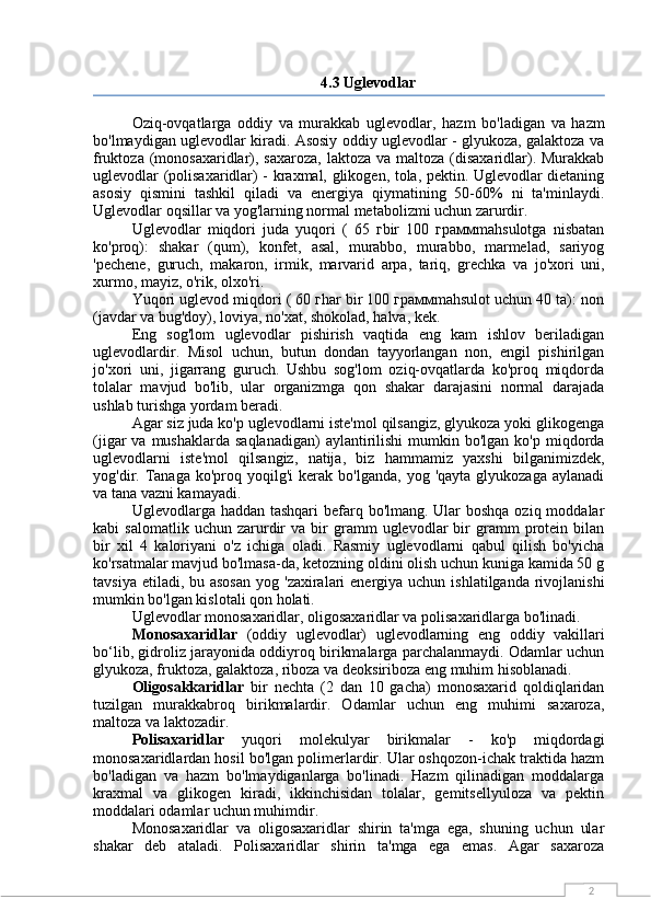 24.3 Uglevodlar
Oziq-ovqatlarga   oddiy   va   murakkab   uglevodlar,   hazm   bo'ladigan   va   hazm
bo'lmaydigan uglevodlar kiradi. Asosiy oddiy uglevodlar - glyukoza, galaktoza va
fruktoza (monosaxaridlar), saxaroza,  laktoza va  maltoza  (disaxaridlar). Murakkab
uglevodlar (polisaxaridlar) - kraxmal, glikogen, tola, pektin. Uglevodlar dietaning
asosiy   qismini   tashkil   qiladi   va   energiya   qiymatining   50-60%   ni   ta'minlaydi.
Uglevodlar oqsillar va yog'larning normal metabolizmi uchun zarurdir.
Uglevodlar   miqdori   juda   yuqori   (   65   гbir   100   граммmahsulotga   nisbatan
ko'proq):   shakar   (qum),   konfet,   asal,   murabbo,   murabbo,   marmelad,   sariyog
'pechene,   guruch,   makaron,   irmik,   marvarid   arpa,   tariq,   grechka   va   jo'xori   uni,
xurmo, mayiz, o'rik, olxo'ri.
Yuqori uglevod miqdori ( 60 гhar bir 100 граммmahsulot uchun 40 ta): non
(javdar va bug'doy), loviya, no'xat, shokolad, halva, kek.
Eng   sog'lom   uglevodlar   pishirish   vaqtida   eng   kam   ishlov   beriladigan
uglevodlardir.   Misol   uchun,   butun   dondan   tayyorlangan   non,   engil   pishirilgan
jo'xori   uni,   jigarrang   guruch.   Ushbu   sog'lom   oziq-ovqatlarda   ko'proq   miqdorda
tolalar   mavjud   bo'lib,   ular   organizmga   qon   shakar   darajasini   normal   darajada
ushlab turishga yordam beradi.
Agar siz juda ko'p uglevodlarni iste'mol qilsangiz, glyukoza yoki glikogenga
(jigar  va  mushaklarda  saqlanadigan)  aylantirilishi  mumkin  bo'lgan  ko'p miqdorda
uglevodlarni   iste'mol   qilsangiz,   natija,   biz   hammamiz   yaxshi   bilganimizdek,
yog'dir.  Tanaga   ko'proq  yoqilg'i  kerak  bo'lganda,   yog  'qayta  glyukozaga   aylanadi
va tana vazni kamayadi.
Uglevodlarga haddan tashqari  befarq bo'lmang. Ular  boshqa oziq moddalar
kabi   salomatlik   uchun   zarurdir   va   bir   gramm   uglevodlar   bir   gramm   protein   bilan
bir   xil   4   kaloriyani   o'z   ichiga   oladi.   Rasmiy   uglevodlarni   qabul   qilish   bo'yicha
ko'rsatmalar mavjud bo'lmasa-da, ketozning oldini olish uchun kuniga kamida 50 g
tavsiya etiladi, bu asosan  yog 'zaxiralari  energiya  uchun ishlatilganda rivojlanishi
mumkin bo'lgan kislotali qon holati.
Uglevodlar monosaxaridlar, oligosaxaridlar va polisaxaridlarga bo'linadi.
Monosaxaridlar   (oddiy   uglevodlar)   uglevodlarning   eng   oddiy   vakillari
bo‘lib, gidroliz jarayonida oddiyroq birikmalarga parchalanmaydi. Odamlar uchun
glyukoza, fruktoza, galaktoza, riboza va deoksiriboza eng muhim hisoblanadi.
Oligosakkaridlar   bir   nechta   (2   dan   10   gacha)   monosaxarid   qoldiqlaridan
tuzilgan   murakkabroq   birikmalardir.   Odamlar   uchun   eng   muhimi   saxaroza,
maltoza va laktozadir.
Polisaxaridlar   yuqori   molekulyar   birikmalar   -   ko'p   miqdordagi
monosaxaridlardan hosil bo'lgan polimerlardir. Ular oshqozon-ichak traktida hazm
bo'ladigan   va   hazm   bo'lmaydiganlarga   bo'linadi.   Hazm   qilinadigan   moddalarga
kraxmal   va   glikogen   kiradi,   ikkinchisidan   tolalar,   gemitsellyuloza   va   pektin
moddalari odamlar uchun muhimdir.
Monosaxaridlar   va   oligosaxaridlar   shirin   ta'mga   ega,   shuning   uchun   ular
shakar   deb   ataladi.   Polisaxaridlar   shirin   ta'mga   ega   emas.   Agar   saxaroza 