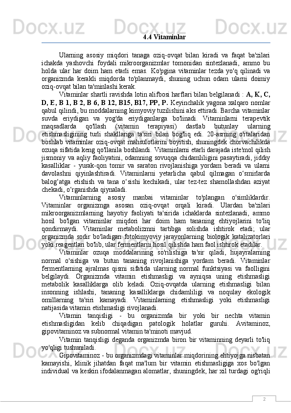 24.4 Vitaminlar
Ularning   asosiy   miqdori   tanaga   oziq-ovqat   bilan   kiradi   va   faqat   ba'zilari
ichakda   yashovchi   foydali   mikroorganizmlar   tomonidan   sintezlanadi,   ammo   bu
holda   ular   har   doim   ham   etarli   emas.   Ko'pgina   vitaminlar   tezda   yo'q   qilinadi   va
organizmda   kerakli   miqdorda   to'planmaydi,   shuning   uchun   odam   ularni   doimiy
oziq-ovqat bilan ta'minlashi kerak.
Vitaminlar shartli ravishda lotin alifbosi harflari bilan belgilanadi  :  A, K, C,
D, E, B 1, B 2, B 6, B 12, B15, B17, PP, P.   Keyinchalik yagona xalqaro nomlar
qabul qilindi, bu moddalarning kimyoviy tuzilishini aks ettiradi. Barcha vitaminlar
suvda   eriydigan   va   yog'da   eriydiganlarga   bo'linadi.   Vitaminlarni   terapevtik
maqsadlarda   qo'llash   (vitamin   terapiyasi)   dastlab   butunlay   ularning
etishmasligining   turli   shakllariga   ta'siri   bilan   bog'liq   edi.   20-asrning   o'rtalaridan
boshlab vitaminlar  oziq-ovqat  mahsulotlarini  boyitish,  shuningdek chorvachilikda
ozuqa sifatida keng qo'llanila boshlandi.   Vitaminlarni etarli darajada iste'mol qilish
jismoniy va aqliy faoliyatini, odamning sovuqqa chidamliligini pasaytiradi, jiddiy
kasalliklar   -   yurak-qon   tomir   va   saraton   rivojlanishiga   yordam   beradi   va   ularni
davolashni   qiyinlashtiradi.   Vitaminlarni   yetarlicha   qabul   qilmagan   o‘smirlarda
balog‘atga   etishish   va   tana   o‘sishi   kechikadi,   ular   tez-tez   shamollashdan   aziyat
chekadi, o‘rganishda qiynaladi.
Vitaminlarning   asosiy   manbai   vitaminlar   to'plangan   o'simliklardir.
Vitaminlar   organizmga   asosan   oziq-ovqat   orqali   kiradi.   Ulardan   ba'zilari
mikroorganizmlarning   hayotiy   faoliyati   ta'sirida   ichaklarda   sintezlanadi,   ammo
hosil   bo'lgan   vitaminlar   miqdori   har   doim   ham   tananing   ehtiyojlarini   to'liq
qondirmaydi.   Vitaminlar   metabolizmni   tartibga   solishda   ishtirok   etadi;   ular
organizmda   sodir   bo'ladigan   fotokimyoviy   jarayonlarning   biologik   katalizatorlari
yoki reagentlari bo'lib, ular fermentlarni hosil qilishda ham faol ishtirok etadilar.
Vitaminlar   ozuqa   moddalarining   so'rilishiga   ta'sir   qiladi,   hujayralarning
normal   o'sishiga   va   butun   tananing   rivojlanishiga   yordam   beradi.   Vitaminlar
fermentlarning   ajralmas   qismi   sifatida   ularning   normal   funktsiyasi   va   faolligini
belgilaydi.   Organizmda   vitamin   etishmasligi   va   ayniqsa   uning   etishmasligi
metabolik   kasalliklarga   olib   keladi.   Oziq-ovqatda   ularning   etishmasligi   bilan
insonning   ishlashi,   tananing   kasalliklarga   chidamliligi   va   noqulay   ekologik
omillarning   ta'siri   kamayadi.   Vitaminlarning   etishmasligi   yoki   etishmasligi
natijasida vitamin etishmasligi rivojlanadi.
Vitamin   tanqisligi   -   bu   organizmda   bir   yoki   bir   nechta   vitamin
etishmasligidan   kelib   chiqadigan   patologik   holatlar   guruhi.   Avitaminoz,
gipovitaminoz va subnormal vitamin ta'minoti mavjud.
Vitamin   tanqisligi   deganda   organizmda   biron   bir   vitaminning   deyarli   to'liq
yo'qligi tushuniladi.
Gipovitaminoz - bu organizmdagi vitaminlar miqdorining ehtiyojga nisbatan
kamayishi,   klinik   jihatdan   faqat   ma'lum   bir   vitamin   etishmasligiga   xos   bo'lgan
individual va keskin ifodalanmagan alomatlar, shuningdek, har xil turdagi og'riqli 