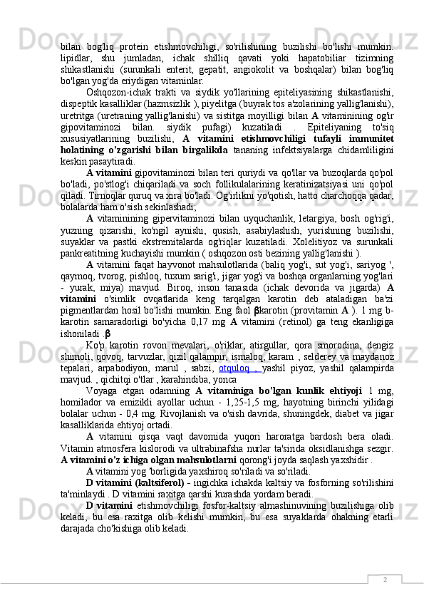 2bilan   bog'liq   protein   etishmovchiligi,   so'rilishining   buzilishi   bo'lishi   mumkin.
lipidlar,   shu   jumladan,   ichak   shilliq   qavati   yoki   hapatobiliar   tizimning
shikastlanishi   (surunkali   enterit,   gepatit,   angiokolit   va   boshqalar)   bilan   bog'liq
bo'lgan yog'da eriydigan vitaminlar.
Oshqozon-ichak   trakti   va   siydik   yo'llarining   epiteliyasining   shikastlanishi,
dispeptik kasalliklar (hazmsizlik  ),  piyelitga  (buyrak tos a'zolarining yallig'lanishi),
uretritga   (uretraning yallig'lanishi)   va sistitga   moyilligi bilan   A   vitaminining og'ir
gipovitaminozi   bilan.   siydik   pufagi)   kuzatiladi   .   Epiteliyaning   to'siq
xususiyatlarining   buzilishi,   A   vitamini   etishmovchiligi   tufayli   immunitet
holatining   o'zgarishi   bilan   birgalikda   tananing   infektsiyalarga   chidamliligini
keskin pasaytiradi.
A vitamini   gipovitaminozi bilan teri quriydi va qo'llar va buzoqlarda qo'pol
bo'ladi,   po'stlog'i   chiqariladi   va   soch   follikulalarining   keratinizatsiyasi   uni   qo'pol
qiladi. Tirnoqlar quruq va xira bo'ladi. Og'irlikni yo'qotish, hatto charchoqqa qadar,
bolalarda ham o'sish sekinlashadi;
A   vitaminining   gipervitaminozi   bilan   uyquchanlik,   letargiya,   bosh   og'rig'i,
yuzning   qizarishi,   ko'ngil   aynishi,   qusish,   asabiylashish,   yurishning   buzilishi,
suyaklar   va   pastki   ekstremitalarda   og'riqlar   kuzatiladi.   Xolelitiyoz   va   surunkali
pankreatitning kuchayishi  mumkin ( oshqozon osti bezining yallig'lanishi ).
A   vitamini   faqat   hayvonot   mahsulotlarida   (baliq   yog'i,   sut   yog'i,   sariyog   ',
qaymoq, tvorog, pishloq, tuxum sarig'i, jigar yog'i va boshqa organlarning yog'lari
-   yurak,   miya)   mavjud.   Biroq,   inson   tanasida   (ichak   devorida   va   jigarda)   A
vitamini   o'simlik   ovqatlarida   keng   tarqalgan   karotin   deb   ataladigan   ba'zi
pigmentlardan hosil bo'lishi mumkin. Eng faol    karotin (provitamin   A   ). 1 mg b-
karotin   samaradorligi   bo'yicha   0,17   mg   A   vitamini   (retinol)   ga   teng   ekanligiga
ishoniladi . 
Ko'p   karotin   rovon   mevalari,   o'riklar,   atirgullar,   qora   smorodina,   dengiz
shimoli, qovoq, tarvuzlar, qizil qalampir, ismaloq, karam   ,   selderey va maydanoz
tepalari,   arpabodiyon,   marul   ,   sabzi,   otquloq      ,      yashil   piyoz,   yashil   qalampirda
mavjud. ,  qichitqi o'tlar  , karahindiba,  yonca
Voyaga   etgan   odamning   A   vitaminiga   bo'lgan   kunlik   ehtiyoji   1   mg,
homilador   va   emizikli   ayollar   uchun   -   1,25-1,5   mg,   hayotning   birinchi   yilidagi
bolalar uchun - 0,4 mg. Rivojlanish va o'sish davrida, shuningdek, diabet va jigar
kasalliklarida ehtiyoj ortadi.
A   vitamini   qisqa   vaqt   davomida   yuqori   haroratga   bardosh   bera   oladi.
Vitamin atmosfera kislorodi  va ultrabinafsha  nurlar  ta'sirida oksidlanishga  sezgir.
A vitamini o'z ichiga olgan mahsulotlarni  qorong'i joyda saqlash yaxshidir .
A  vitamini yog 'borligida yaxshiroq so'riladi va so'riladi.
D vitamini (kaltsiferol) -   ingichka ichakda   kaltsiy   va   fosforning   so'rilishini
ta'minlaydi . D vitamini raxitga qarshi kurashda yordam beradi.
D   vitamini   etishmovchiligi   fosfor-kaltsiy   almashinuvining   buzilishiga   olib
keladi,   bu   esa   raxitga   olib   kelishi   mumkin,   bu   esa   suyaklarda   ohakning   etarli
darajada cho'kishiga olib keladi. 