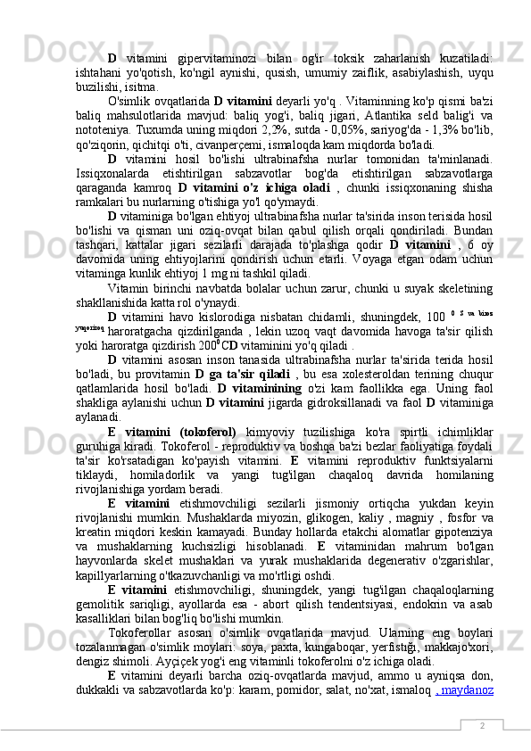 2D   vitamini   gipervitaminozi   bilan   og'ir   toksik   zaharlanish   kuzatiladi:
ishtahani   yo'qotish,   ko'ngil   aynishi,   qusish,   umumiy   zaiflik,   asabiylashish,   uyqu
buzilishi, isitma.
O'simlik ovqatlarida   D vitamini   deyarli yo'q . Vitaminning ko'p qismi ba'zi
baliq   mahsulotlarida   mavjud:   baliq   yog'i,   baliq   jigari,   Atlantika   seld   balig'i   va
nototeniya. Tuxumda uning miqdori 2,2%, sutda - 0,05%, sariyog'da - 1,3% bo'lib,
qo'ziqorin, qichitqi o'ti, civanperçemi, ismaloqda kam miqdorda bo'ladi.
D   vitamini   hosil   bo'lishi   ultrabinafsha   nurlar   tomonidan   ta'minlanadi.
Issiqxonalarda   etishtirilgan   sabzavotlar   bog'da   etishtirilgan   sabzavotlarga
qaraganda   kamroq   D   vitamini   o'z   ichiga   oladi   ,   chunki   issiqxonaning   shisha
ramkalari bu nurlarning o'tishiga yo'l qo'ymaydi.
D  vitaminiga bo'lgan ehtiyoj ultrabinafsha nurlar ta'sirida inson terisida hosil
bo'lishi   va   qisman   uni   oziq-ovqat   bilan   qabul   qilish   orqali   qondiriladi.   Bundan
tashqari,   kattalar   jigari   sezilarli   darajada   to'plashga   qodir   D   vitamini   ,   6   oy
davomida   uning   ehtiyojlarini   qondirish   uchun   etarli.   Voyaga   etgan   odam   uchun
vitaminga kunlik ehtiyoj 1 mg ni tashkil qiladi.
Vitamin   birinchi   navbatda   bolalar   uchun   zarur,   chunki   u   suyak   skeletining
shakllanishida katta rol o'ynaydi.
D   vitamini   havo   kislorodiga   nisbatan   chidamli,   shuningdek,   100   0   S   va   biroz
yuqoriroq  
haroratgacha   qizdirilganda   ,   lekin   uzoq   vaqt   davomida   havoga   ta'sir   qilish
yoki haroratga qizdirish 200 0
C D  vitaminini yo'q qiladi .
D   vitamini   asosan   inson   tanasida   ultrabinafsha   nurlar   ta'sirida   terida   hosil
bo'ladi,   bu   provitamin   D   ga   ta'sir   qiladi   ,   bu   esa   xolesteroldan   terining   chuqur
qatlamlarida   hosil   bo'ladi.   D   vitaminining   o'zi   kam   faollikka   ega.   Uning   faol
shakliga aylanishi  uchun   D vitamini   jigarda gidroksillanadi  va faol   D   vitaminiga
aylanadi.
E   vitamini   (tokoferol)   kimyoviy   tuzilishiga   ko'ra   spirtli   ichimliklar
guruhiga kiradi. Tokoferol - reproduktiv va boshqa ba'zi bezlar faoliyatiga foydali
ta'sir   ko'rsatadigan   ko'payish   vitamini.   E   vitamini   reproduktiv   funktsiyalarni
tiklaydi,   homiladorlik   va   yangi   tug'ilgan   chaqaloq   davrida   homilaning
rivojlanishiga yordam beradi.
E   vitamini   etishmovchiligi   sezilarli   jismoniy   ortiqcha   yukdan   keyin
rivojlanishi   mumkin.   Mushaklarda   miyozin,   glikogen,   kaliy   ,   magniy   ,   fosfor   va
kreatin   miqdori   keskin   kamayadi.   Bunday   hollarda   etakchi   alomatlar   gipotenziya
va   mushaklarning   kuchsizligi   hisoblanadi.   E   vitaminidan   mahrum   bo'lgan
hayvonlarda   skelet   mushaklari   va   yurak   mushaklarida   degenerativ   o'zgarishlar,
kapillyarlarning o'tkazuvchanligi va mo'rtligi oshdi.
E   vitamini   etishmovchiligi,   shuningdek,   yangi   tug'ilgan   chaqaloqlarning
gemolitik   sariqligi,   ayollarda   esa   -   abort   qilish   tendentsiyasi,   endokrin   va   asab
kasalliklari bilan bog'liq bo'lishi mumkin.
Tokoferollar   asosan   o'simlik   ovqatlarida   mavjud.   Ularning   eng   boylari
tozalanmagan  o'simlik  moylari:   soya,  paxta,  kungaboqar, yerfıstığı,  makkajo'xori,
dengiz shimoli. Ayçiçek yog'i eng vitaminli tokoferolni o'z ichiga oladi.
E   vitamini   deyarli   barcha   oziq-ovqatlarda   mavjud,   ammo   u   ayniqsa   don,
dukkakli va sabzavotlarda ko'p: karam, pomidor, salat, no'xat, ismaloq  ,    maydanoz    