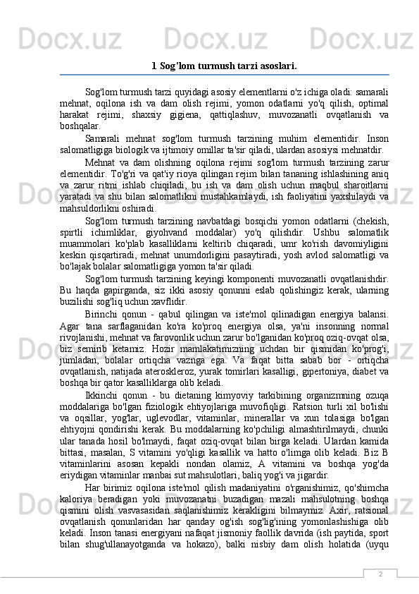 21 Sog'lom turmush tarzi asoslari.
Sog'lom turmush tarzi quyidagi asosiy elementlarni o'z ichiga oladi: samarali
mehnat,   oqilona   ish   va   dam   olish   rejimi,   yomon   odatlarni   yo'q   qilish,   optimal
harakat   rejimi,   shaxsiy   gigiena,   qattiqlashuv,   muvozanatli   ovqatlanish   va
boshqalar.
Samarali   mehnat   sog'lom   turmush   tarzining   muhim   elementidir.   Inson
salomatligiga biologik va ijtimoiy omillar ta'sir qiladi, ulardan asosiysi mehnatdir.
Mehnat   va   dam   olishning   oqilona   rejimi   sog'lom   turmush   tarzining   zarur
elementidir. To'g'ri va qat'iy rioya qilingan rejim  bilan tananing ishlashining aniq
va   zarur   ritmi   ishlab   chiqiladi,   bu   ish   va   dam   olish   uchun   maqbul   sharoitlarni
yaratadi   va  shu  bilan  salomatlikni   mustahkamlaydi,  ish   faoliyatini  yaxshilaydi   va
mahsuldorlikni oshiradi.
Sog'lom   turmush   tarzining   navbatdagi   bosqichi   yomon   odatlarni   (chekish,
spirtli   ichimliklar,   giyohvand   moddalar)   yo'q   qilishdir.   Ushbu   salomatlik
muammolari   ko'plab   kasalliklarni   keltirib   chiqaradi,   umr   ko'rish   davomiyligini
keskin   qisqartiradi,   mehnat   unumdorligini   pasaytiradi,   yosh   avlod   salomatligi   va
bo'lajak bolalar salomatligiga yomon ta'sir qiladi.
Sog'lom turmush tarzining keyingi  komponenti  muvozanatli  ovqatlanishdir.
Bu   haqda   gapirganda,   siz   ikki   asosiy   qonunni   eslab   qolishingiz   kerak,   ularning
buzilishi sog'liq uchun xavflidir.
Birinchi   qonun   -   qabul   qilingan   va   iste'mol   qilinadigan   energiya   balansi.
Agar   tana   sarflaganidan   ko'ra   ko'proq   energiya   olsa,   ya'ni   insonning   normal
rivojlanishi, mehnat va farovonlik uchun zarur bo'lganidan ko'proq oziq-ovqat olsa,
biz   semirib   ketamiz.   Hozir   mamlakatimizning   uchdan   bir   qismidan   ko'prog'i,
jumladan,   bolalar   ortiqcha   vaznga   ega.   Va   faqat   bitta   sabab   bor   -   ortiqcha
ovqatlanish, natijada ateroskleroz, yurak tomirlari kasalligi, gipertoniya, diabet va
boshqa bir qator kasalliklarga olib keladi.
Ikkinchi   qonun   -   bu   dietaning   kimyoviy   tarkibining   organizmning   ozuqa
moddalariga   bo'lgan   fiziologik   ehtiyojlariga   muvofiqligi.   Ratsion   turli   xil   bo'lishi
va   oqsillar,   yog'lar,   uglevodlar,   vitaminlar,   minerallar   va   xun   tolasiga   bo'lgan
ehtiyojni   qondirishi   kerak.   Bu   moddalarning   ko'pchiligi   almashtirilmaydi,   chunki
ular   tanada   hosil   bo'lmaydi,   faqat   oziq-ovqat   bilan   birga   keladi.   Ulardan   kamida
bittasi,   masalan,   S   vitamini   yo'qligi   kasallik   va   hatto   o'limga   olib   keladi.   Biz   B
vitaminlarini   asosan   kepakli   nondan   olamiz,   A   vitamini   va   boshqa   yog'da
eriydigan vitaminlar manbai sut mahsulotlari, baliq yog'i va jigardir.
Har   birimiz   oqilona   iste'mol   qilish   madaniyatini   o'rganishimiz,   qo'shimcha
kaloriya   beradigan   yoki   muvozanatni   buzadigan   mazali   mahsulotning   boshqa
qismini   olish   vasvasasidan   saqlanishimiz   kerakligini   bilmaymiz.   Axir,   ratsional
ovqatlanish   qonunlaridan   har   qanday   og'ish   sog'lig'ining   yomonlashishiga   olib
keladi. Inson tanasi energiyani nafaqat jismoniy faollik davrida (ish paytida, sport
bilan   shug'ullanayotganda   va   hokazo),   balki   nisbiy   dam   olish   holatida   (uyqu 