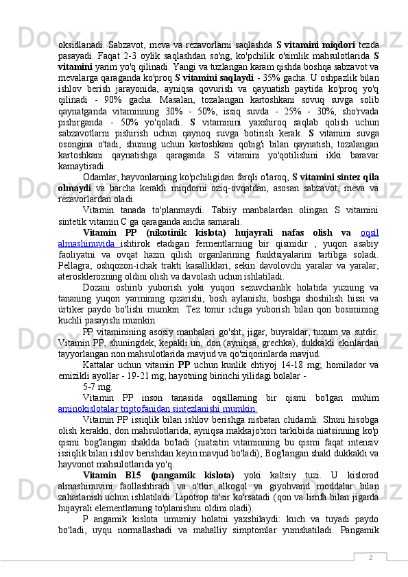 2oksidlanadi. Sabzavot, meva va rezavorlarni  saqlashda   S vitamini miqdori   tezda
pasayadi.   Faqat   2-3   oylik   saqlashdan   so'ng,   ko'pchilik   o'simlik   mahsulotlarida   S
vitamini  yarim yo'q qilinadi. Yangi va tuzlangan karam qishda boshqa sabzavot va
mevalarga qaraganda ko'proq  S vitamini saqlaydi  - 35% gacha. U oshpazlik bilan
ishlov   berish   jarayonida,   ayniqsa   qovurish   va   qaynatish   paytida   ko'proq   yo'q
qilinadi   -   90%   gacha.   Masalan,   tozalangan   kartoshkani   sovuq   suvga   solib
qaynatganda   vitaminning   30%   -   50%,   issiq   suvda   -   25%   -   30%,   sho'rvada
pishirganda   -   50%   yo'qoladi.   S   vitaminini   yaxshiroq   saqlab   qolish   uchun
sabzavotlarni   pishirish   uchun   qaynoq   suvga   botirish   kerak.   S   vitamini   suvga
osongina   o'tadi,   shuning   uchun   kartoshkani   qobig'i   bilan   qaynatish,   tozalangan
kartoshkani   qaynatishga   qaraganda   S   vitamini   yo'qotilishini   ikki   baravar
kamaytiradi.
Odamlar, hayvonlarning ko'pchiligidan farqli o'laroq,  S vitamini sintez qila
olmaydi   va   barcha   kerakli   miqdorni   oziq-ovqatdan,   asosan   sabzavot,   meva   va
rezavorlardan oladi.
Vitamin   tanada   to'planmaydi.   Tabiiy   manbalardan   olingan   S   vitamini
sintetik vitamin C ga qaraganda ancha samarali.
Vitamin   PP   (nikotinik   kislota)   hujayrali   nafas   olish   va   oqsil
almashinuvida   ishtirok   etadigan   fermentlarning   bir   qismidir   ,   yuqori   asabiy
faoliyatni   va   ovqat   hazm   qilish   organlarining   funktsiyalarini   tartibga   soladi.
Pellagra,   oshqozon-ichak   trakti   kasalliklari,   sekin   davolovchi   yaralar   va   yaralar,
aterosklerozning oldini olish va davolash uchun ishlatiladi.
Dozani   oshirib   yuborish   yoki   yuqori   sezuvchanlik   holatida   yuzning   va
tananing   yuqori   yarmining   qizarishi,   bosh   aylanishi,   boshga   shoshilish   hissi   va
ürtiker   paydo   bo'lishi   mumkin.   Tez   tomir   ichiga   yuborish   bilan   qon   bosimining
kuchli pasayishi mumkin.
PP   vitaminining   asosiy   manbalari   go'sht,   jigar,   buyraklar,   tuxum   va   sutdir.
Vitamin PP, shuningdek, kepakli  un, don (ayniqsa, grechka), dukkakli  ekinlardan
tayyorlangan non mahsulotlarida mavjud va qo'ziqorinlarda mavjud.
Kattalar   uchun   vitamin   PP   uchun   kunlik   ehtiyoj   14-18   mg;   homilador   va
emizikli ayollar - 19-21 mg; hayotning birinchi yilidagi bolalar -
5-7 mg.
Vitamin   PP   inson   tanasida   oqsillarning   bir   qismi   bo'lgan   muhim
aminokislotalar triptofanidan sintezlanishi mumkin.
Vitamin  PP  issiqlik  bilan  ishlov  berishga   nisbatan  chidamli.  Shuni  hisobga
olish kerakki, don mahsulotlarida, ayniqsa makkajo'xori tarkibida niatsinning ko'p
qismi   bog'langan   shaklda   bo'ladi   (niatsitin   vitaminning   bu   qismi   faqat   intensiv
issiqlik bilan ishlov berishdan keyin mavjud bo'ladi); Bog'langan shakl dukkakli va
hayvonot mahsulotlarida yo'q.
Vitamin   B15   (pangamik   kislota)   yoki   kaltsiy   tuzi.   U   kislorod
almashinuvini   faollashtiradi   va   o'tkir   alkogol   va   giyohvand   moddalar   bilan
zaharlanish uchun ishlatiladi. Lipotrop ta'sir ko'rsatadi   (qon va limfa bilan jigarda
hujayrali elementlarning to'planishini oldini oladi).
P   angamik   kislota   umumiy   holatni   yaxshilaydi:   kuch   va   tuyadi   paydo
bo'ladi,   uyqu   normallashadi   va   mahalliy   simptomlar   yumshatiladi.   Pangamik 