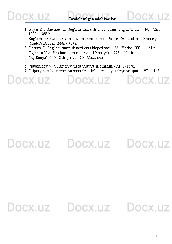 2Foydalanilgan adabiyotlar
1. Bayer   K.,   Sheinber   L.   Sog'lom   turmush   tarzi:   Trans.   ingliz   tilidan   -   M.:   Mir,
1999. - 368 b.
2. Sog'lom   turmush   tarzi   haqida   hamma   narsa:   Per.   ingliz   tilidan   -   Frantsiya:
Reader's Digest, 1998. - 404s.
3. Gortsev G. Sog'lom turmush tarzi entsiklopediyasi. - M.: Veche, 2001. - 461 p.
4. Ogloblin K.A. Sog'lom turmush tarzi. - Ussuriysk, 1998. - 124 b.
5. "Epifaniya", N.N. Ostrojnaya, O.P. Mazurova.
6. Pravosudov V.P. Jismoniy madaniyat va salomatlik. - M, 1985 yil
7. Grigoryev A.N. Archer va sportchi. - M.: Jismoniy tarbiya va sport, 1971.- 145
b. 