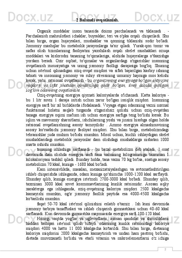 22 Balansli ovqatlanish.
Organik   moddalar   inson   tanasida   doimo   parchalanadi   va   tiklanadi   .   -
Parchalanish mahsulotlari ichaklar, buyraklar, teri va o'pka orqali chiqariladi. Shu
bilan   birga,   organ   hujayralari,   mushaklar   va   qonning   tiklanishi   sodir   bo'ladi.
Jismoniy   mashqlar   bu   metabolik   jarayonlarga   ta'sir   qiladi.   Yurak-qon   tomir   va
nafas   olish   tizimlarining   faoliyatini   yaxshilash   orqali   skelet   mushaklari   ozuqa
moddalari   va   kislorodni   tananing   to'qimalariga,   alohida   hujayralarga   o'tkazishga
yordam   beradi.   Oxir   oqibat,   to'qimalar   va   organlardagi   o'zgarishlar   insonning
ovqatlanish   xususiyatiga   va   uning   jismoniy   faolligi   darajasiga   bog'liq.   Shuning
uchun   iste'mol   qilinadigan   oziq-ovqat   miqdori   va   sifati   bajarilgan   kasbiy   ishning
tabiati   va   insonning   jismoniy   va   ruhiy   stressining   umumiy   hajmiga   mos   kelishi
kerak, ya'ni. ratsional ovqatlanish - bu  organizmning energiyaga bo'lgan ehtiyojini
miqdoriy   va   sifat   jihatidan   qondirishga   qodir   bo'lgan,   ilmiy   asosda   qurilgan
sog'lom odamning ovqatlanishi.
Oziq-ovqatning   energiya   qiymati   kaloriyalarda   o'lchanadi.   Katta   kaloriya   -
bu   1   litr   suvni   1   daraja   isitish   uchun   zarur   bo'lgan   issiqlik   miqdori.   Insonning
energiya sarfi bir xil birliklarda ifodalanadi. Voyaga etgan odamning vazni normal
funktsional   holatni   saqlab   turganda   o'zgarishsiz   qolishi   uchun   oziq-ovqatdan
tanaga   energiya   oqimi   ma'lum   ish   uchun   energiya   sarfiga   teng   bo'lishi   kerak.   Bu
iqlim va mavsumiy sharoitlarni, ishchilarning yoshi va jinsini hisobga olgan holda
ratsional   ovqatlanishning   asosiy   tamoyilidir   .   Ammo   energiya   almashinuvining
asosiy   ko'rsatkichi   jismoniy   faoliyat   miqdori.   Shu   bilan   birga,   metabolizmdagi
tebranishlar  juda muhim  bo'lishi  mumkin. Misol  uchun, kuchli   ishlaydigan skelet
mushaklaridagi   metabolik   jarayonlar   dam   olishdagi   mushaklarga   nisbatan   1000
marta oshishi mumkin.
tananing   ishlashiga   sarflanadi   -   bu   bazal   metabolizm   deb   ataladi.   1   soat
davomida   dam   olishda   energiya   sarfi   tana   vaznining   kilogrammiga   taxminan   1
kilokaloriyani tashkil qiladi. Bunday holda, tana vazni 70 kg bo'lsa, soatiga asosiy
metabolizm 70 kkal, kuniga - 1680 kkal bo'ladi.
Kam   intensivlikda,   masalan,   mexanizatsiyalashgan   va   avtomatlashtirilgan
ishlab chiqarishda ishlaganda, odam kuniga qo'shimcha 1000-1200 kkal sarflaydi.
Shunday   qilib,   kuniga   energiya   iste'moli   2700-3000   kkal   bo'ladi.   Shunday   qilib,
taxminan   3000   kkal   sovet   kosmonavtlarining   kunlik   ratsionidir.   Asosan   aqliy
xarakterga   ega   ishlaganda,   oziq-ovqatning   kaloriya   miqdori   2500   kkalgacha
kamayishi   mumkin,   og'ir   jismoniy   faollik   paytida   esa   4000-4500   kkalgacha
ko'tarilishi mumkin.
faqat   50-70   kkal   iste'mol   qilinishini   eslatib   o'tamiz   .   Ish   kuni   davomida
jismoniy   tarbiya   tanaffuslari   va   ishlab   chiqarish   gimnastikasi   uchun   40-60   kkal
sarflanadi. Kun davomida gimnastika majmuasida energiya sarfi 100-120 kkal.
Hozirgi   vaqtda   yog'lar   va   uglevodlarni,   asosan   qandolat   va   shirinliklarni
haddan   tashqari   iste'mol   qilish   tufayli   odamning   kunlik   ratsionidagi   kaloriya
miqdori   4000   va   hatto   11   000   kkalgacha   ko'tarildi.   Shu   bilan   birga,   dietaning
kaloriya   miqdorini   2000   kkalgacha   kamaytirish   va   undan   ham   pastroq   bo'lishi,
dietada   muvozanatli   bo'lishi   va   etarli   vitamin   va   mikroelementlarni   o'z   ichiga 