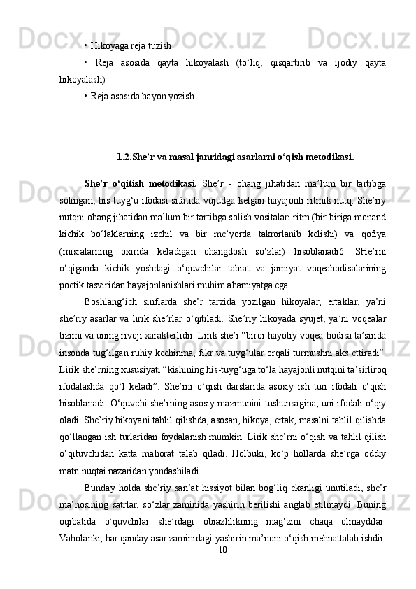 • Hikoyaga reja tuzish 
•   Reja   asosida   qayta   hikoyalash   (to‘liq,   qisqartirib   va   ijodiy   qayta
hikoyalash)
• Reja asosida bayon yozish 
1. 2.She’r va masal janridagi asarlarni o‘qish metodikasi.
She’r   o‘qitish   metodikasi.   She’r   -   ohang   jihatidan   ma’lum   bir   tartibga
solingan, his-tuyg‘u ifodasi sifatida vujudga kelgan hayajonli ritmik nutq. She’riy
nutqni ohang jihatidan ma’lum bir tartibga solish vositalari ritm (bir-biriga monand
kichik   bo‘laklarning   izchil   va   bir   me’yorda   takrorlanib   kelishi)   va   qofiya
(misralarning   oxirida   keladigan   ohangdosh   so‘zlar)   hisoblanadi6.   SHe’rni
o‘qiganda   kichik   yoshdagi   o‘quvchilar   tabiat   va   jamiyat   voqeahodisalarining
poetik tasviridan hayajonlanishlari muhim ahamiyatga ega. 
Boshlang‘ich   sinflarda   she’r   tarzida   yozilgan   hikoyalar,   ertaklar,   ya’ni
she’riy   asarlar   va   lirik   she’rlar   o‘qitiladi.   She’riy   hikoyada   syujet,   ya’ni   voqealar
tizimi va uning rivoji xarakterlidir. Lirik she’r “biror hayotiy voqea-hodisa ta’sirida
insonda tug‘ilgan ruhiy kechinma, fikr va tuyg‘ular orqali turmushni aks ettiradi”.
Lirik she’rning xususiyati “kishining his-tuyg‘uga to‘la hayajonli nutqini ta’sirliroq
ifodalashda   qo‘l   keladi”.   She’rni   o‘qish   darslarida   asosiy   ish   turi   ifodali   o‘qish
hisoblanadi. O‘quvchi she’rning asosiy mazmunini tushunsagina, uni ifodali o‘qiy
oladi. She’riy hikoyani tahlil qilishda, asosan, hikoya, ertak, masalni tahlil qilishda
qo‘llangan ish turlaridan foydalanish mumkin. Lirik she’rni o‘qish va tahlil qilish
o‘qituvchidan   katta   mahorat   talab   qiladi.   Holbuki,   ko‘p   hollarda   she’rga   oddiy
matn nuqtai nazaridan yondashiladi. 
Bunday   holda   she’riy   san’at   hissiyot   bilan   bog‘liq   ekanligi   unutiladi,   she’r
ma’nosining   satrlar,   so‘zlar   zaminida   yashirin   berilishi   anglab   etilmaydi.   Buning
oqibatida   o‘quvchilar   she’rdagi   obrazlilikning   mag‘zini   chaqa   olmaydilar.
Vaholanki, har qanday asar zaminidagi yashirin ma’noni o‘qish mehnattalab ishdir.
10 