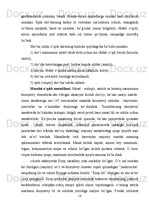 gavdalantirish   imkonini   beradi.   Bunda   ayrim   epizodlarga   rasmlar   ham   chizdirish
mumkin.   Epik   she’rlarning   badiiy   til   vositalari   ma’nolarini   ochish,   ohangdosh
so‘zlarni   aniqlash,   band   va   misralar,   bo‘g‘inlar   sonini   belgilash,   ifodali   o‘qish,
ayrim   epizodlarni   yod   oldirish   kabi   ish   turlari   qo‘llansa,   maqsadga   muvofiq
bo‘ladi.
She’rni izohli o‘qish darsining tuzilishi quyidagicha bo‘lishi mumkin: 
1) she’r mazmunini yaxlit idrok etish uchun uni ifodali o‘qib berish (birinchi
sintez); 
2) she’rda tasvirlangan payt, hodisa haqida suhbat (analiz); 
3) she’rni ifodali o‘qishni mashq qilish (ikkinchi sintez); 
4) she’rni yod aytib berishga tayyorlanish. 
5) epik (voqeiy) she’rlar ustida ishlash. 
Masalni o‘qish metodikasi.   Masal  - axloqiy, satirik va kesatiq mazmunini
kinoyaviy   obrazlarda   aks   ettirgan   aksariyat   kichik   she’riy,   ba’zan   nasriy   asardir.
Inson   xarakteriga   xos   145   xususiyatlar   masalda   kinoyaviy   obrazlar   -   hayvonlar,
jonivorlar   va   o‘simliklar   dunyosiga   ko‘chiriladi.   Timsollarning   kinoyaviy
xarakterda bo‘lishidan tashqari, kulgili savol-javob ham masal tili va uslubi uchun
xarakterlidir.   Ko‘pincha   masalning   kirish   qismida,   ba’zan   pirovardida   qissadan
hissa   -   ibratli   xulosa   chiqariladi.   Adabiyot   nazariyasida   masalga   liro-epik
janrlardan   biri   sifatida   she’riy   shakldagi,   majoziy   xarakterdagi   qisqa   syujetli   asar
deb   ta’rif   beriladi.   Masallarda   turli   hayvonlar   majoziy   suratda   asarning
qahramonlari   sifatida   tasvirlanadi.   Masal   kichik   hajmli,   ammo   boy   mazmunli,
tugun,   kulьminastion   nuqta   va   echimi   bo‘lgan   kichik   pьesani   eslatadi.   U   biror
voqea-hodisani qisqa, mazmunli tasvirlashda ajoyib namuna bo‘la oladi. 
«Antik   adabiyotda   Ezop   masallari   juda   mashhur   bo‘lgan.   O‘z   ma’nosidan
ko‘chirilgan (majoziy) so‘z va kinoyaviy iboralar orqali qilinadigan “yashirincha”
tanqidning tili va uslubi Ezopga nisbatan berilib, “Ezop tili” deyilgan va shu ta’bir
joriy qilingan»8. Ezop quldorlik jamiyati sharoitida hukmron doiralarning jirkanch
kirdikorlarini   ochiqdan-ochiq   tanqid   qilish   ilojini   topolmagach,   o‘zining   satirik
asarlarini   kinoyaviy   til   va   uslubda   yozishga   majbur   bo‘lgan.   Feodal   istibdodi
13 