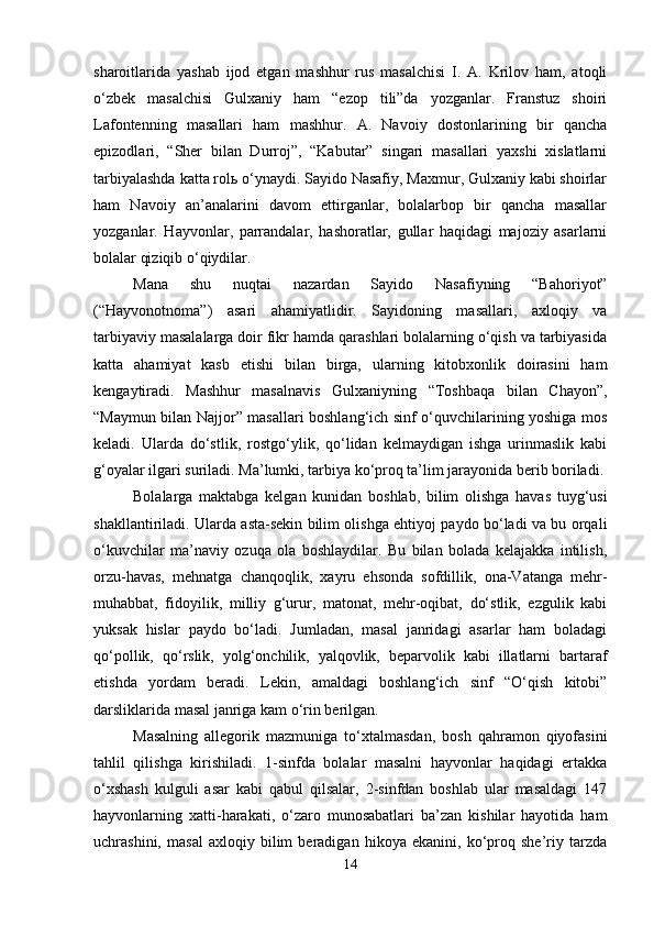 sharoitlarida   yashab   ijod   etgan   mashhur   rus   masalchisi   I.   A.   Krilov   ham,   atoqli
o‘zbek   masalchisi   Gulxaniy   ham   “ezop   tili”da   yozganlar.   Franstuz   shoiri
Lafontenning   masallari   ham   mashhur.   A.   Navoiy   dostonlarining   bir   qancha
epizodlari,   “Sher   bilan   Durroj”,   “Kabutar”   singari   masallari   yaxshi   xislatlarni
tarbiyalashda katta rolь o‘ynaydi. Sayido Nasafiy, Maxmur, Gulxaniy kabi shoirlar
ham   Navoiy   an’analarini   davom   ettirganlar,   bolalarbop   bir   qancha   masallar
yozganlar.   Hayvonlar,   parrandalar,   hashoratlar,   gullar   haqidagi   majoziy   asarlarni
bolalar qiziqib o‘qiydilar. 
Mana   shu   nuqtai   nazardan   Sayido   Nasafiyning   “Bahoriyot”
(“Hayvonotnoma”)   asari   ahamiyatlidir.   Sayidoning   masallari,   axloqiy   va
tarbiyaviy masalalarga doir fikr hamda qarashlari bolalarning o‘qish va tarbiyasida
katta   ahamiyat   kasb   etishi   bilan   birga,   ularning   kitobxonlik   doirasini   ham
kengaytiradi.   Mashhur   masalnavis   Gulxaniyning   “Toshbaqa   bilan   C h ayon”,
“Maymun bilan Najjor” masallari boshlang‘ich sinf o‘quvchilarining yoshiga mos
keladi.   Ularda   do‘stlik,   rostgo‘ylik,   qo‘lidan   kelmaydigan   ishga   urinmaslik   kabi
g‘oyalar ilgari suriladi. Ma’lumki, tarbiya ko‘proq ta’lim jarayonida berib boriladi. 
Bolalarga   maktabga   kelgan   kunidan   boshlab,   bilim   olishga   havas   tuyg‘usi
shakllantiriladi. Ularda asta-sekin bilim olishga ehtiyoj paydo bo‘ladi va bu orqali
o‘kuvchilar   ma’naviy   ozuqa   ola   boshlaydilar.   Bu   bilan   bolada   kelajakka   intilish,
orzu-havas,   mehnatga   chanqoqlik,   xayru   ehsonda   sofdillik,   ona-Vatanga   mehr-
muhabbat,   fidoyilik,   milliy   g‘urur,   matonat,   mehr-oqibat,   do‘stlik,   ezgulik   kabi
yuksak   hislar   paydo   bo‘ladi.   Jumladan,   masal   janridagi   asarlar   ham   boladagi
qo‘pollik,   qo‘rslik,   yolg‘onchilik,   yalqovlik,   beparvolik   kabi   illatlarni   bartaraf
etishda   yordam   beradi.   Lekin,   amaldagi   boshlang‘ich   sinf   “O‘qish   kitobi”
darsliklarida masal janriga kam o‘rin berilgan. 
Masalning   allegorik   mazmuniga   to‘xtalmasdan,   bosh   qahramon   qiyofasini
tahlil   qilishga   kirishiladi.   1-sinfda   bolalar   masalni   hayvonlar   haqidagi   ertakka
o‘xshash   kulguli   asar   kabi   qabul   qilsalar,   2-sinfdan   boshlab   ular   masaldagi   147
hayvonlarning   xatti-harakati,   o‘zaro   munosabatlari   ba’zan   kishilar   hayotida   ham
uchrashini,   masal   axloqiy   bilim   beradigan   hikoya   ekanini,   ko‘proq   she’riy   tarzda
14 