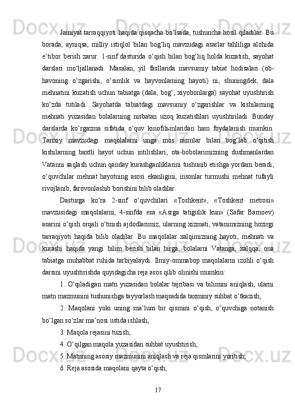 Jamiyat tarraqqiyoti haqida qisqacha bo‘lsada, tushuncha hosil qiladilar. Bu
borada,   ayniqsa,   milliy   istiqlol   bilan   bog‘liq   mavzudagi   asarlar   tahliliga   alohida
e’tibor   berish   zarur.   1-sinf   dasturida   o‘qish   bilan   bog‘liq   holda   kuzatish,   sayohat
darslari   mo‘ljallanadi.   Masalan,   yil   fasllarida   mavsumiy   tabiat   hodisalari   (ob-
havoning   o‘zgarishi,   o‘simlik   va   hayvonlarning   hayoti)   ni,   shuningdek,   dala
mehnatini   kuzatish   uchun   tabiatga   (dala,   bog‘,   xiyobonlarga)   sayohat   uyushtirish
ko‘zda   tutiladi.   Sayohatda   tabiatdagi   mavsumiy   o‘zgarishlar   va   kishilarning
mehnati   yuzasidan   bolalarning   nisbatan   uzoq   kuzatishlari   uyushtiriladi.   Bunday
darslarda   ko‘rgazma   sifatida   o‘quv   kinofilьmlaridan   ham   foydalanish   mumkin.
Tarixiy   mavzudagi   maqolalarni   unga   mos   rasmlar   bilan   bog‘lab   o‘qitish
kishilarning   baxtli   hayot   uchun   intilishlari,   ota-bobolarimizning   dushmanlardan
Vatanni saqlash uchun qanday kurashganliklarini tushunib etishga yordam beradi;
o‘quvchilar   mehnat   hayotning   asosi   ekanligini,   insonlar   turmushi   mehnat   tufayli
rivojlanib, farovonlashib borishini bilib oladilar. 
Dasturga   ko‘ra   2-sinf   o‘quvchilari   «Toshkent»,   «Toshkent   metrosi»
mavzusidagi   maqolalarni,   4-sinfda   esa   «Asrga   tatigulik   kun»   (Safar   Barnoev)
asarini o‘qish orqali o‘tmish ajdodlarimiz, ularning xizmati, vatanimizning hozirgi
tarraqiyoti   haqida   bilib   oladilar.   Bu   maqolalar   xalqimizning   hayoti,   mehnati   va
kurashi   haqida   yangi   bilim   berish   bilan   birga,   bolalarni   Vatanga,   xalqqa,   ona
tabiatga   muhabbat   ruhida   tarbiyalaydi.   Ilmiy-ommabop   maqolalarni   izohli   o‘qish
darsini uyushtirishda quyidagicha reja asos qilib olinishi mumkin: 
1.   O‘qiladigan   matn   yuzasidan   bolalar   tajribasi   va   bilimini   aniqlash,   ularni
matn mazmunini tushunishga tayyorlash maqsadida taxminiy suhbat o‘tkazish; 
2.   Maqolani   yoki   uning   ma’lum   bir   qismini   o‘qish,   o‘quvchiga   notanish
bo‘lgan so‘zlar ma’nosi ustida ishlash; 
3. Maqola rejasini tuzish; 
4. O‘qilgan maqola yuzasidan suhbat uyushtirish; 
5. Matnning asosiy mazmunini aniqlash va reja qismlarini yoritish; 
6. Reja asosida maqolani qayta o‘qish; 
17 