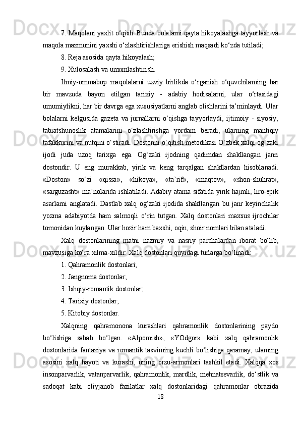 7. Maqolani yaxlit o‘qish. Bunda bolalarni qayta hikoyalashga tayyorlash va
maqola mazmunini yaxshi o‘zlashtirishlariga erishish maqsadi ko‘zda tutiladi; 
8. Reja asosida qayta hikoyalash; 
9. Xulosalash va umumlashtirish. 
Ilmiy-ommabop   maqolalarni   uzviy   birlikda   o‘rganish   o‘quvchilarning   har
bir   mavzuda   bayon   etilgan   tarixiy   -   adabiy   hodisalarni,   ular   o‘rtasidagi
umumiylikni, har bir davrga ega xususiyatlarni anglab olishlarini ta’minlaydi. Ular
bolalarni   kelgusida   gazeta   va   jurnallarni   o‘qishga   tayyorlaydi,   ijtimoiy   -   siyosiy,
tabiatshunoslik   atamalarini   o‘zlashtirishga   yordam   beradi,   ularning   mantiqiy
tafakkurini va nutqini o‘stiradi. Dostonni o`qitish metodikasi O‘zbek xalqi og‘zaki
ijodi   juda   uzoq   tarixga   ega.   Og‘zaki   ijodning   qadimdan   shakllangan   janri
dostondir.   U   eng   murakkab,   yirik   va   keng   tarqalgan   shakllardan   hisoblanadi.
«Doston»   so‘zi   «qissa»,   «hikoya»,   «ta’rif»,   «maqtov»,   «shon-shuhrat»,
«sarguzasht» ma’nolarida ishlatiladi. Adabiy atama sifatida yirik hajmli, liro-epik
asarlarni   anglatadi.   Dastlab   xalq   og‘zaki   ijodida   shakllangan   bu   janr   keyinchalik
yozma   adabiyotda   ham   salmoqli   o‘rin   tutgan.   Xalq   dostonlari   maxsus   ijrochilar
tomonidan kuylangan. Ular hozir ham baxshi, oqin, shoir nomlari bilan ataladi. 
Xalq   dostonlarining   matni   nazmiy   va   nasriy   parchalardan   iborat   bo‘lib,
mavzusiga ko‘ra xilma-xildir. Xalq dostonlari quyidagi turlarga bo‘linadi: 
1. Qahramonlik dostonlari; 
2. Jangnoma dostonlar; 
3. Ishqiy-romantik dostonlar; 
4. Tarixiy dostonlar; 
5. Kitobiy dostonlar. 
Xalqning   qahramonona   kurashlari   qahramonlik   dostonlarining   paydo
bo‘lishiga   sabab   bo‘lgan.   «Alpomish»,   «YOdgor»   kabi   xalq   qahramonlik
dostonlarida fantaziya va romantik tasvirning kuchli bo‘lishiga qaramay, ularning
asosini   xalq   hayoti   va   kurashi,   uning   orzu-armonlari   tashkil   etadi.   Xalqqa   xos
insonparvarlik,   vatanparvarlik,   qahramonlik,   mardlik,   mehnatsevarlik,   do‘stlik   va
sadoqat   kabi   oliyjanob   fazilatlar   xalq   dostonlaridagi   qahramonlar   obrazida
18 