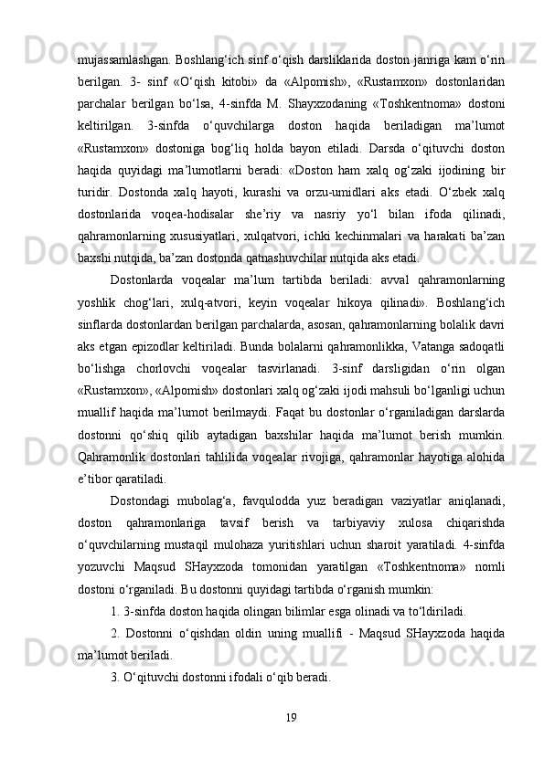 mujassamlashgan. Boshlang‘ich sinf o‘qish darsliklarida doston janriga kam o‘rin
berilgan.   3-   sinf   «O‘qish   kitobi»   da   «Alpomish»,   «Rustamxon»   dostonlaridan
parchalar   berilgan   bo‘lsa,   4-sinfda   M.   S h ayxzodaning   «Toshkentnoma»   dostoni
keltirilgan.   3-sinfda   o‘quvchilarga   doston   haqida   beriladigan   ma’lumot
«Rustamxon»   dostoniga   bog‘liq   holda   bayon   etiladi.   Darsda   o‘qituvchi   doston
haqida   quyidagi   ma’lumotlarni   beradi:   «Doston   ham   xalq   og‘zaki   ijodining   bir
turidir.   Dostonda   xalq   hayoti,   kurashi   va   orzu-umidlari   aks   etadi.   O‘zbek   xalq
dostonlarida   voqea-hodisalar   she’riy   va   nasriy   yo‘l   bilan   ifoda   qilinadi,
qahramonlarning   xususiyatlari,   xulqatvori,   ichki   kechinmalari   va   harakati   ba’zan
baxshi nutqida, ba’zan dostonda qatnashuvchilar nutqida aks etadi. 
Dostonlarda   voqealar   ma’lum   tartibda   beriladi:   avval   qahramonlarning
yoshlik   chog‘lari,   xulq-atvori,   keyin   voqealar   hikoya   qilinadi».   Boshlang‘ich
sinflarda dostonlardan berilgan parchalarda, asosan, qahramonlarning bolalik davri
aks etgan epizodlar keltiriladi. Bunda bolalarni qahramonlikka, Vatanga sadoqatli
bo‘lishga   chorlovchi   voqealar   tasvirlanadi.   3-sinf   darsligidan   o‘rin   olgan
«Rustamxon», «Alpomish» dostonlari xalq og‘zaki ijodi mahsuli bo‘lganligi uchun
muallif   haqida   ma’lumot   berilmaydi.   Faqat   bu   dostonlar   o‘rganiladigan   darslarda
dostonni   qo‘shiq   qilib   aytadigan   baxshilar   haqida   ma’lumot   berish   mumkin.
Qahramonlik   dostonlari   tahlilida   voqealar   rivojiga,   qahramonlar   hayotiga   alohida
e’tibor qaratiladi. 
Dostondagi   mubolag‘a,   favqulodda   yuz   beradigan   vaziyatlar   aniqlanadi,
doston   qahramonlariga   tavsif   berish   va   tarbiyaviy   xulosa   chiqarishda
o‘quvchilarning   mustaqil   mulohaza   yuritishlari   uchun   sharoit   yaratiladi.   4-sinfda
yozuvchi   Maqsud   SHayxzoda   tomonidan   yaratilgan   «Toshkentnoma»   nomli
dostoni o‘rganiladi. Bu dostonni quyidagi tartibda o‘rganish mumkin: 
1. 3-sinfda doston haqida olingan bilimlar esga olinadi va to‘ldiriladi. 
2.   Dostonni   o‘qishdan   oldin   uning   muallifi   -   Maqsud   SHayxzoda   haqida
ma’lumot beriladi. 
3. O‘qituvchi dostonni ifodali o‘qib beradi. 
19 