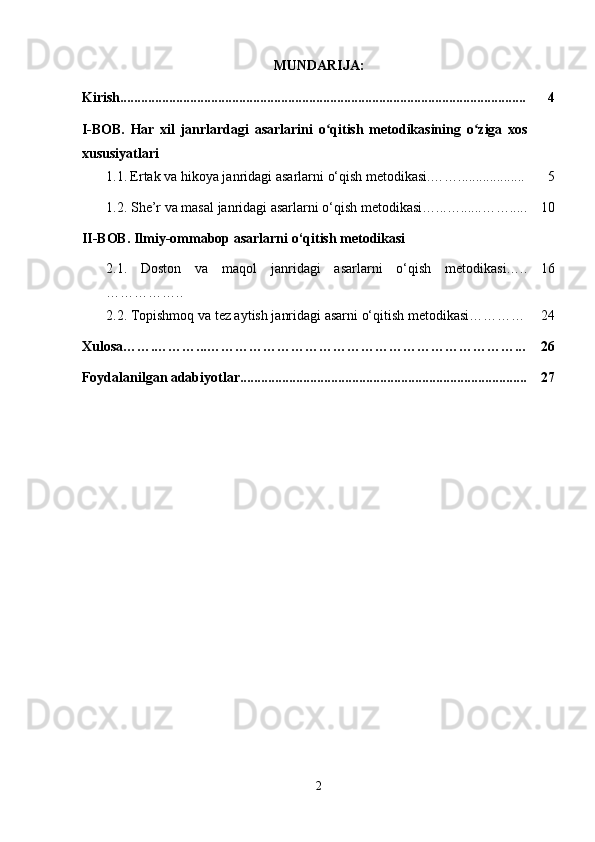 MUNDARIJA:
Kirish.................................................................................................................... 4
I-BOB.   Har   xil   janrlardagi   asarlarini   o qitish   metodikasining   o ziga   xosʻ ʻ
xususiyatlari
  1.1.   Ertak  va hikoya janridagi asarlarni  o‘qish metodikasi . …….. ................. 5
  1.2. She’r va masal janridagi asarlarni o‘qish metodikasi…...…......……..... 10
II-BOB. Ilmiy-ommabop asarlarni o‘qitish metodikasi
2.1.   Doston   va   maqol   janridagi   asarlarni   o‘qish   metodikasi…..
…………….. 16
2.2.  Topishmoq va tez aytish janridagi asarni o‘qitish metodikasi………… 24
Xulosa…….………...…………………………………………………………... 26
Foydalanilgan adabiyotlar.................................................................................. 27
2