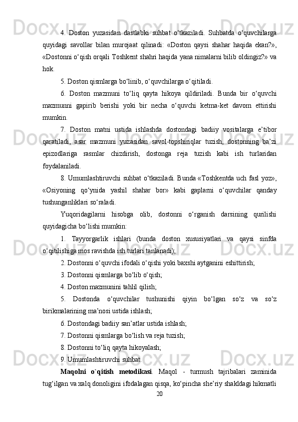 4.   Doston   yuzasidan   dastlabki   suhbat   o‘tkaziladi.   Suhbatda   o‘quvchilarga
quyidagi   savollar   bilan   murojaat   qilinadi:   «Doston   qaysi   shahar   haqida   ekan?»,
«Dostonni o‘qish orqali Toshkent shahri haqida yana nimalarni bilib oldingiz?» va
hok. 
5. Doston qismlarga bo‘linib, o‘quvchilarga o‘qitiladi. 
6.   Doston   mazmuni   to‘liq   qayta   hikoya   qildiriladi.   Bunda   bir   o‘quvchi
mazmunni   gapirib   berishi   yoki   bir   necha   o‘quvchi   ketma-ket   davom   ettirishi
mumkin. 
7.   Doston   matni   ustida   ishlashda   dostondagi   badiiy   vositalarga   e’tibor
qaratiladi,   asar   mazmuni   yuzasidan   savol-topshiriqlar   tuzish,   dostonning   ba’zi
epizodlariga   rasmlar   chizdirish,   dostonga   reja   tuzish   kabi   ish   turlaridan
foydalaniladi. 
8. Umumlashtiruvchi suhbat o‘tkaziladi. Bunda «Toshkentda uch fasl yoz»,
«Osiyoning   qo‘ynida   yashil   shahar   bor»   kabi   gaplarni   o‘quvchilar   qanday
tushunganliklari so‘raladi. 
Yuqoridagilarni   hisobga   olib,   dostonni   o‘rganish   darsining   qurilishi
quyidagicha bo‘lishi mumkin: 
1.   Tayyorgarlik   ishlari   (bunda   doston   xususiyatlari   va   qaysi   sinfda
o‘qitilishiga mos ravishda ish turlari tanlanadi); 
2. Dostonni o‘quvchi ifodali o‘qishi yoki baxshi aytganini eshittirish; 
3. Dostonni qismlarga bo‘lib o‘qish; 
4. Doston mazmunini tahlil qilish; 
5.   Dostonda   o‘quvchilar   tushunishi   qiyin   bo‘lgan   so‘z   va   so‘z
birikmalarining ma’nosi ustida ishlash; 
6. Dostondagi badiiy san’atlar ustida ishlash; 
7. Dostonni qismlarga bo‘lish va reja tuzish; 
8. Dostonni to‘liq qayta hikoyalash;
9. Umumlashtiruvchi suhbat. 
Maqolni   o`qitish   metodikasi .   Maqol   -   turmush   tajribalari   zaminida
tug‘ilgan va xalq donoligini ifodalagan qisqa, ko‘pincha she’riy shakldagi hikmatli
20 