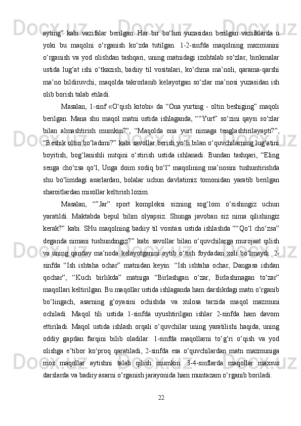 ayting”   kabi   vazifalar   berilgan.   Har   bir   bo‘lim   yuzasidan   berilgan   vazifalarda   u
yoki   bu   maqolni   o‘rganish   ko‘zda   tutilgan.   1-2-sinfda   maqolning   mazmunini
o‘rganish   va   yod   olishdan   tashqari,   uning   matnidagi   izohtalab   so‘zlar,   birikmalar
ustida   lug‘at   ishi   o‘tkazish,   badiiy   til   vositalari,   ko‘chma   ma’noli,   qarama-qarshi
ma’no   bildiruvchi,   maqolda   takrorlanib  kelayotgan   so‘zlar   ma’nosi   yuzasidan   ish
olib borish talab etiladi. 
Masalan,  1-sinf   «O‘qish   kitobi»  da  “Ona  yurting  -  oltin  beshiging”   maqoli
berilgan.   Mana   shu   maqol   matni   ustida   ishlaganda,   ““Yurt”   so‘zini   qaysi   so‘zlar
bilan   almashtirish   mumkin?”,   “Maqolda   ona   yurt   nimaga   tenglashtirilayapti?”,
“Beshik oltin bo‘ladimi?” kabi savollar berish yo‘li bilan o‘quvchilarning lug‘atini
boyitish,   bog‘lanishli   nutqini   o‘stirish   ustida   ishlanadi.   Bundan   tashqari,   “Eling
senga   cho‘zsa   qo‘l,   Unga   doim   sodiq   bo‘l”   maqolining   ma’nosini   tushuntirishda
shu   bo‘limdagi   asarlardan,   bolalar   uchun   davlatimiz   tomonidan   yaratib   berilgan
sharoitlardan misollar keltirish lozim. 
Masalan,   “”Jar”   sport   kompleksi   sizning   sog‘lom   o‘sishingiz   uchun
yaratildi.   Maktabda   bepul   bilim   olyapsiz.   S h unga   javoban   siz   nima   qilishingiz
kerak?”  kabi. SHu  maqolning  badiiy til   vositasi  ustida  ishlashda   ““Qo‘l  cho‘zsa”
deganda   nimani   tushundingiz?”   kabi   savollar   bilan   o‘quvchilarga   murojaat   qilish
va  uning   qanday   ma’noda   kelayotganini   aytib  o‘tish   foydadan   xoli   bo‘lmaydi.  2-
sinfda   “Ish   ishtaha   ochar”   matnidan   keyin:   “Ish   ishtaha   ochar,   Dangasa   ishdan
qochar”,   “Kuch   birlikda”   matniga   “Birlashgan   o‘zar,   Birlashmagan   to‘zar”
maqollari keltirilgan. Bu maqollar ustida ishlaganda ham darslikdagi matn o‘rganib
bo‘lingach,   asarning   g‘oyasini   ochishda   va   xulosa   tarzida   maqol   mazmuni
ochiladi.   Maqol   tili   ustida   1-sinfda   uyushtirilgan   ishlar   2-sinfda   ham   davom
ettiriladi.   Maqol   ustida   ishlash   orqali   o‘quvchilar   uning   yaratilishi   haqida,   uning
oddiy   gapdan   farqini   bilib   oladilar.   1-sinfda   maqollarni   to‘g‘ri   o‘qish   va   yod
olishga   e’tibor   ko‘proq   qaratiladi,   2-sinfda   esa   o‘quvchilardan   matn   mazmuniga
mos   maqollar   aytishni   talab   qilish   mumkin.   3-4-sinflarda   maqollar   maxsus
darslarda va badiiy asarni o‘rganish jarayonida ham muntazam o‘rganib boriladi. 
22 