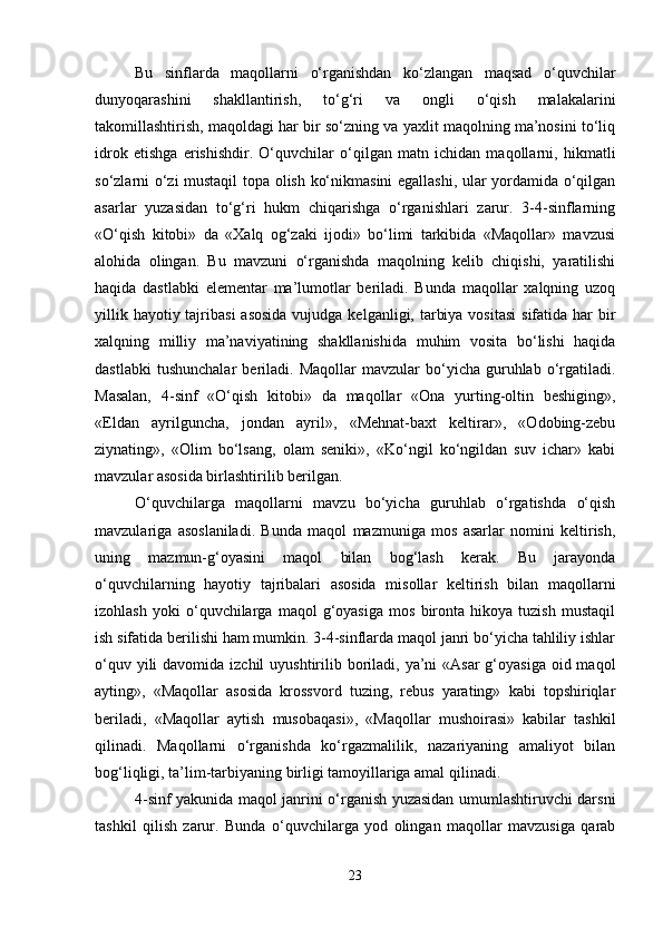 Bu   sinflarda   maqollarni   o‘rganishdan   ko‘zlangan   maqsad   o‘quvchilar
dunyoqarashini   shakllantirish,   to‘g‘ri   va   ongli   o‘qish   malakalarini
takomillashtirish, maqoldagi har bir so‘zning va yaxlit maqolning ma’nosini to‘liq
idrok   etishga   erishishdir.   O‘quvchilar   o‘qilgan   matn   ichidan   maqollarni,   hikmatli
so‘zlarni o‘zi mustaqil topa olish ko‘nikmasini egallashi, ular yordamida o‘qilgan
asarlar   yuzasidan   to‘g‘ri   hukm   chiqarishga   o‘rganishlari   zarur.   3-4-sinflarning
«O‘qish   kitobi»   da   «Xalq   og‘zaki   ijodi»   bo‘limi   tarkibida   «Maqollar»   mavzusi
alohida   olingan.   Bu   mavzuni   o‘rganishda   maqolning   kelib   chiqishi,   yaratilishi
haqida   dastlabki   elementar   ma’lumotlar   beriladi.   Bunda   maqollar   xalqning   uzoq
yillik hayotiy tajribasi  asosida  vujudga kelganligi, tarbiya  vositasi  sifatida har  bir
xalqning   milliy   ma’naviyatining   shakllanishida   muhim   vosita   bo‘lishi   haqida
dastlabki   tushunchalar   beriladi.   Maqollar   mavzular   bo‘yicha  guruhlab   o‘rgatiladi.
Masalan,   4-sinf   «O‘qish   kitobi»   da   maqollar   «Ona   yurting-oltin   beshiging»,
«Eldan   ayrilguncha,   jondan   ayril»,   «Mehnat-baxt   keltirar»,   «Odobing-zebu
ziynating»,   «Olim   bo‘lsang,   olam   seniki»,   «Ko‘ngil   ko‘ngildan   suv   ichar»   kabi
mavzular asosida birlashtirilib berilgan. 
O‘quvchilarga   maqollarni   mavzu   bo‘yicha   guruhlab   o‘rgatishda   o‘qish
mavzulariga   asoslaniladi.   Bunda   maqol   mazmuniga   mos   asarlar   nomini   keltirish,
uning   mazmun-g‘oyasini   maqol   bilan   bog‘lash   kerak.   Bu   jarayonda
o‘quvchilarning   hayotiy   tajribalari   asosida   misollar   keltirish   bilan   maqollarni
izohlash   yoki   o‘quvchilarga   maqol   g‘oyasiga   mos   bironta   hikoya   tuzish   mustaqil
ish sifatida berilishi ham mumkin. 3-4-sinflarda maqol janri bo‘yicha tahliliy ishlar
o‘quv yili  davomida izchil  uyushtirilib boriladi,  ya’ni  «Asar  g‘oyasiga  oid maqol
ayting»,   «Maqollar   asosida   krossvord   tuzing,   rebus   yarating»   kabi   topshiriqlar
beriladi,   «Maqollar   aytish   musobaqasi»,   «Maqollar   mushoirasi»   kabilar   tashkil
qilinadi.   Maqollarni   o‘rganishda   ko‘rgazmalilik,   nazariyaning   amaliyot   bilan
bog‘liqligi, ta’lim-tarbiyaning birligi tamoyillariga amal qilinadi. 
4-sinf yakunida maqol janrini o‘rganish yuzasidan umumlashtiruvchi darsni
tashkil   qilish   zarur.   Bunda   o‘quvchilarga   yod   olingan   maqollar   mavzusiga   qarab
23 