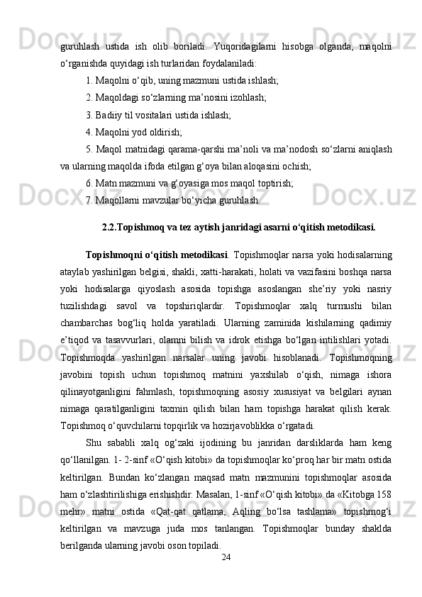 guruhlash   ustida   ish   olib   boriladi.   Yuqoridagilarni   hisobga   olganda,   maqolni
o‘rganishda quyidagi ish turlaridan foydalaniladi: 
1. Maqolni o‘qib, uning mazmuni ustida ishlash; 
2. Maqoldagi so‘zlarning ma’nosini izohlash; 
3. Badiiy til vositalari ustida ishlash; 
4. Maqolni yod oldirish; 
5. Maqol matnidagi qarama-qarshi ma’noli va ma’nodosh so‘zlarni aniqlash
va ularning maqolda ifoda etilgan g‘oya bilan aloqasini ochish; 
6. Matn mazmuni va g‘oyasiga mos maqol toptirish; 
7. Maqollarni mavzular bo‘yicha guruhlash. 
2.2. Topishmoq va tez aytish janridagi asarni o‘qitish metodikasi.
Topishmoqni  o‘qitish metodikasi .   Topishmoqlar narsa yoki  hodisalarning
ataylab yashirilgan belgisi, shakli, xatti-harakati, holati va vazifasini boshqa narsa
yoki   hodisalarga   qiyoslash   asosida   topishga   asoslangan   she’riy   yoki   nasriy
tuzilishdagi   savol   va   topshiriqlardir.   Topishmoqlar   xalq   turmushi   bilan
chambarchas   bog‘liq   holda   yaratiladi.   Ularning   zaminida   kishilarning   qadimiy
e’tiqod   va   tasavvurlari,   olamni   bilish   va   idrok   etishga   bo‘lgan   intilishlari   yotadi.
Topishmoqda   yashirilgan   narsalar   uning   javobi   hisoblanadi.   Topishmoqning
javobini   topish   uchun   topishmoq   matnini   yaxshilab   o‘qish,   nimaga   ishora
qilinayotganligini   fahmlash,   topishmoqning   asosiy   xususiyat   va   belgilari   aynan
nimaga   qaratilganligini   taxmin   qilish   bilan   ham   topishga   harakat   qilish   kerak.
Topishmoq o‘quvchilarni topqirlik va hozirjavoblikka o‘rgatadi. 
S h u   sababli   xalq   og‘zaki   ijodining   bu   janridan   darsliklarda   ham   keng
qo‘llanilgan. 1- 2-sinf «O‘qish kitobi» da topishmoqlar ko‘proq har bir matn ostida
keltirilgan.   Bundan   ko‘zlangan   maqsad   matn   mazmunini   topishmoqlar   asosida
ham o‘zlashtirilishiga erishishdir. Masalan, 1-sinf «O‘qish kitobi» da «Kitobga 158
mehr»   matni   ostida   «Qat-qat   qatlama,   Aqling   bo‘lsa   tashlama»   topishmog‘i
keltirilgan   va   mavzuga   juda   mos   tanlangan.   Topishmoqlar   bunday   shaklda
berilganda ularning javobi oson topiladi. 
24