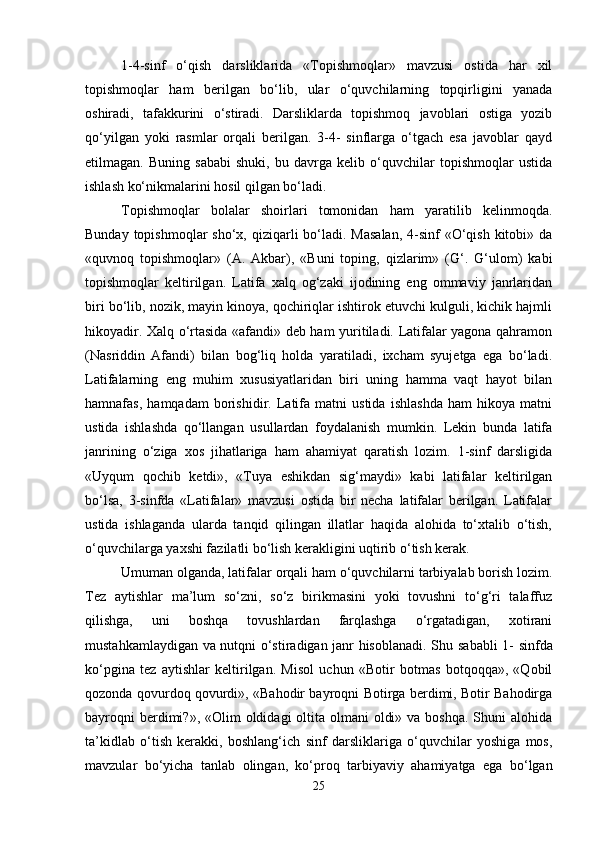 1-4-sinf   o‘qish   darsliklarida   «Topishmoqlar»   mavzusi   ostida   har   xil
topishmoqlar   ham   berilgan   bo‘lib,   ular   o‘quvchilarning   topqirligini   yanada
oshiradi,   tafakkurini   o‘stiradi.   Darsliklarda   topishmoq   javoblari   ostiga   yozib
qo‘yilgan   yoki   rasmlar   orqali   berilgan.   3-4-   sinflarga   o‘tgach   esa   javoblar   qayd
etilmagan.   Buning   sababi   shuki,   bu   davrga   kelib   o‘quvchilar   topishmoqlar   ustida
ishlash ko‘nikmalarini hosil qilgan bo‘ladi. 
Topishmoqlar   bolalar   shoirlari   tomonidan   ham   yaratilib   kelinmoqda.
Bunday topishmoqlar  sho‘x, qiziqarli  bo‘ladi.  Masalan,  4-sinf  «O‘qish  kitobi» da
«quvnoq   topishmoqlar»   (A.   Akbar),   «Buni   toping,   qizlarim»   (G‘.   G‘ulom)   kabi
topishmoqlar   keltirilgan.   Latifa   xalq   og‘zaki   ijodining   eng   ommaviy   janrlaridan
biri bo‘lib, nozik, mayin kinoya, qochiriqlar ishtirok etuvchi kulguli, kichik hajmli
hikoyadir. Xalq o‘rtasida «afandi» deb ham yuritiladi. Latifalar yagona qahramon
(Nasriddin   Afandi)   bilan   bog‘liq   holda   yaratiladi,   ixcham   syujetga   ega   bo‘ladi.
Latifalarning   eng   muhim   xususiyatlaridan   biri   uning   hamma   vaqt   hayot   bilan
hamnafas,   hamqadam   borishidir.   Latifa   matni   ustida   ishlashda   ham   hikoya   matni
ustida   ishlashda   qo‘llangan   usullardan   foydalanish   mumkin.   Lekin   bunda   latifa
janrining   o‘ziga   xos   jihatlariga   ham   ahamiyat   qaratish   lozim.   1-sinf   darsligida
«Uyqum   qochib   ketdi»,   «Tuya   eshikdan   sig‘maydi»   kabi   latifalar   keltirilgan
bo‘lsa,   3-sinfda   «Latifalar»   mavzusi   ostida   bir   necha   latifalar   berilgan.   Latifalar
ustida   ishlaganda   ularda   tanqid   qilingan   illatlar   haqida   alohida   to‘xtalib   o‘tish,
o‘quvchilarga yaxshi fazilatli bo‘lish kerakligini uqtirib o‘tish kerak. 
Umuman olganda, latifalar orqali ham o‘quvchilarni tarbiyalab borish lozim.
Tez   aytishlar   ma’lum   so‘zni,   so‘z   birikmasini   yoki   tovushni   to‘g‘ri   talaffuz
qilishga,   uni   boshqa   tovushlardan   farqlashga   o‘rgatadigan,   xotirani
mustahkamlaydigan va nutqni o‘stiradigan janr hisoblanadi. S h u sababli 1- sinfda
ko‘pgina   tez   aytishlar   keltirilgan.   Misol   uchun   «Botir   botmas   botqoqqa»,   «Qobil
qozonda qovurdoq qovurdi», «Bahodir bayroqni Botirga berdimi, Botir Bahodirga
bayroqni  berdimi?», «Olim  oldidagi  oltita olmani  oldi» va  boshqa. Shuni  alohida
ta’kidlab   o‘tish   kerakki,   boshlang‘ich   sinf   darsliklariga   o‘quvchilar   yoshiga   mos,
mavzular   bo‘yicha   tanlab   olingan,   ko‘proq   tarbiyaviy   ahamiyatga   ega   bo‘lgan
25 