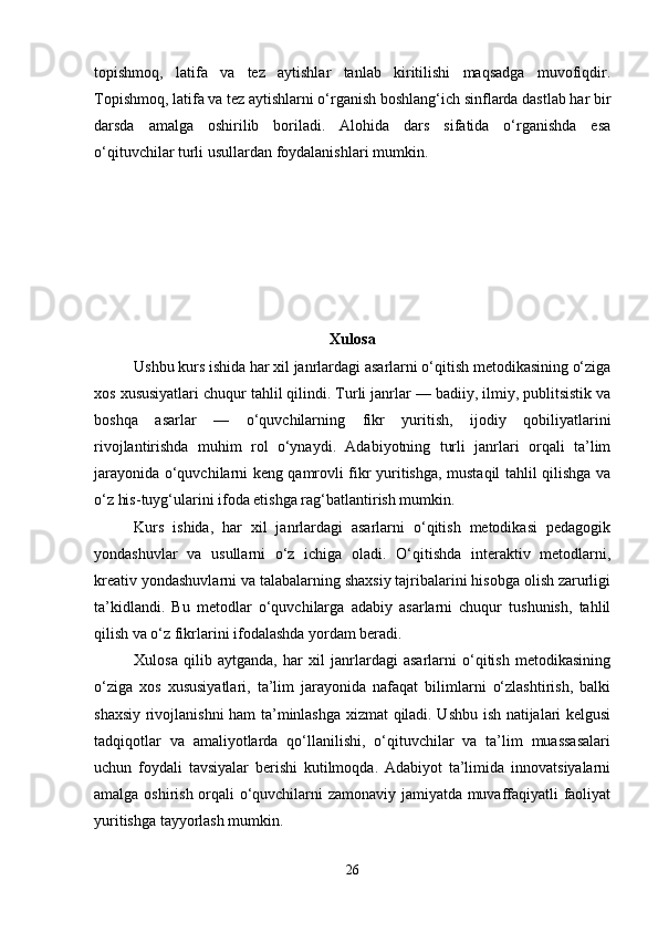 topishmoq,   latifa   va   tez   aytishlar   tanlab   kiritilishi   maqsadga   muvofiqdir.
Topishmoq, latifa va tez aytishlarni o‘rganish boshlang‘ich sinflarda dastlab har bir
darsda   amalga   oshirilib   boriladi.   Alohida   dars   sifatida   o‘rganishda   esa
o‘qituvchilar turli usullardan foydalanishlari mumkin.
Xulosa
Ushbu kurs ishida har xil janrlardagi asarlarni o‘qitish metodikasining o‘ziga
xos xususiyatlari chuqur tahlil qilindi. Turli janrlar — badiiy, ilmiy, publitsistik va
boshqa   asarlar   —   o‘quvchilarning   fikr   yuritish,   ijodiy   qobiliyatlarini
rivojlantirishda   muhim   rol   o‘ynaydi.   Adabiyotning   turli   janrlari   orqali   ta’lim
jarayonida o‘quvchilarni keng qamrovli fikr yuritishga, mustaqil tahlil qilishga va
o‘z his-tuyg‘ularini ifoda etishga rag‘batlantirish mumkin.
Kurs   ishida,   har   xil   janrlardagi   asarlarni   o‘qitish   metodikasi   pedagogik
yondashuvlar   va   usullarni   o‘z   ichiga   oladi.   O‘qitishda   interaktiv   metodlarni,
kreativ yondashuvlarni va talabalarning shaxsiy tajribalarini hisobga olish zarurligi
ta’kidlandi.   Bu   metodlar   o‘quvchilarga   adabiy   asarlarni   chuqur   tushunish,   tahlil
qilish va o‘z fikrlarini ifodalashda yordam beradi.
Xulosa   qilib   aytganda,   har   xil   janrlardagi   asarlarni   o‘qitish   metodikasining
o‘ziga   xos   xususiyatlari,   ta’lim   jarayonida   nafaqat   bilimlarni   o‘zlashtirish,   balki
shaxsiy rivojlanishni ham ta’minlashga xizmat qiladi. Ushbu ish natijalari kelgusi
tadqiqotlar   va   amaliyotlarda   qo‘llanilishi,   o‘qituvchilar   va   ta’lim   muassasalari
uchun   foydali   tavsiyalar   berishi   kutilmoqda.   Adabiyot   ta’limida   innovatsiyalarni
amalga oshirish orqali o‘quvchilarni zamonaviy jamiyatda muvaffaqiyatli faoliyat
yuritishga tayyorlash mumkin.
26 