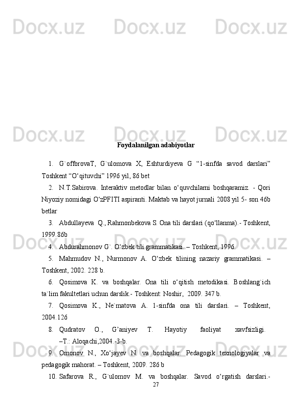 Foydalanilgan adabiyotlar 
1. G`offorovaT,   G`ulomova   X,   Eshturdiyeva   G   “1-sinfda   savod   darslari”
Toshkent “O‘qituvchi” 1996   yil,   86   bet
2. N.T.Sabirova.   Interaktiv   metodlar   bilan   o‘quvchilarni   boshqaramiz.   -   Qori
Niyoziy nomidagi O‘zPFITI aspiranti.  Maktab va hayot jurnali 2008 yil 5-   son 46b
betlar
3. Abdullayeva  Q., Rahmonbekova S. Ona tili darslari (qo‘llanma).-   Toshkent,
1999.86b
4. Abdurahmonov   G`.   O‘zbek   tili   grammatikasi.   –   Toshkent,   1996.
5. Mahmudov   N.,   Nurmonov   A.   O‘zbek   tilining   nazariy   grammatikasi.   –
Toshkent,   2002. 228   b.
6. Qosimova   K.   va   boshqalar.   Ona   tili   o‘qitish   metodikasi.   Boshlang`ich
ta`lim   fakultetlari   uchun   darslik.-   Toshkent: Noshir,   2009.   347   b.
7. Qosimova   K.,   Ne`matova   A.   1-sinfda   ona   tili   darslari.   –   Toshkent,
2004.126
8. Qudratov O., G’aniyev T. Hayotiy faoliyat xavfsizligi.
–T.:   Aloqachi,2004.-3-b.
9. Omonov   N.,   Xo‘jayev   N.   va   boshqalar.   Pedagogik   texnologiyalar   va
pedagogik mahorat.   –   Toshkent,   2009.   286   b
10. Safarova   R.,   G`ulomov   M.   va   boshqalar.   Savod   o‘rgatish   darslari.-
27 