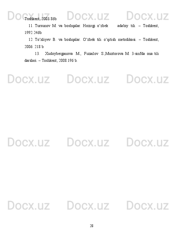 Toshkent,   2003.86b
11. Tursunov   M.   va   boshqalar.   Hozirgi   o‘zbek adabiy   tili.   –   Toshkent,
1992.246b
12. To‘xliyev   B.   va   boshqalar.   O‘zbek   tili   o‘qitish   metodikasi.   –   Toshkent,
2006.   218   b
13. Xudoyberganova   M.,   Fuzailov   S.,Muxtorova   M.   3-sinfda   ona   tili
darslari.   – Toshkent,   2008.196 b.
28 