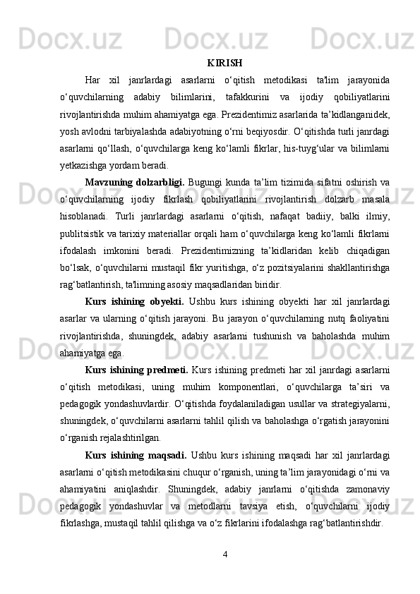 KIRISH
Har   xil   janrlardagi   asarlarni   o‘qitish   metodikasi   ta'lim   jarayonida
o‘quvchilarning   adabiy   bilimlarini,   tafakkurini   va   ijodiy   qobiliyatlarini
rivojlantirishda muhim ahamiyatga ega. Prezidentimiz asarlarida ta’kidlanganidek,
yosh avlodni tarbiyalashda adabiyotning o‘rni beqiyosdir. O‘qitishda turli janrdagi
asarlarni  qo‘llash,  o‘quvchilarga keng  ko‘lamli  fikrlar, his-tuyg‘ular  va bilimlarni
yetkazishga yordam beradi.
Mavzuning   dolzarbligi.   Bugungi   kunda   ta’lim   tizimida   sifatni   oshirish   va
o‘quvchilarning   ijodiy   fikrlash   qobiliyatlarini   rivojlantirish   dolzarb   masala
hisoblanadi.   Turli   janrlardagi   asarlarni   o‘qitish,   nafaqat   badiiy,   balki   ilmiy,
publitsistik va tarixiy materiallar orqali ham o‘quvchilarga keng ko‘lamli fikrlarni
ifodalash   imkonini   beradi.   Prezidentimizning   ta’kidlaridan   kelib   chiqadigan
bo‘lsak, o‘quvchilarni mustaqil  fikr yuritishga, o‘z pozitsiyalarini shakllantirishga
rag‘batlantirish, ta'limning asosiy maqsadlaridan biridir.
Kurs   ishining   obyekti .   Ushbu   kurs   ishining   obyekti   har   xil   janrlardagi
asarlar   va   ularning   o‘qitish   jarayoni.   Bu   jarayon   o‘quvchilarning   nutq   faoliyatini
rivojlantirishda,   shuningdek,   adabiy   asarlarni   tushunish   va   baholashda   muhim
ahamiyatga ega.
Kurs   ishining   predmeti.   Kurs   ishining   predmeti   har   xil   janrdagi   asarlarni
o‘qitish   metodikasi,   uning   muhim   komponentlari,   o‘quvchilarga   ta’siri   va
pedagogik yondashuvlardir. O‘qitishda foydalaniladigan usullar va strategiyalarni,
shuningdek, o‘quvchilarni asarlarni tahlil qilish va baholashga o‘rgatish jarayonini
o‘rganish rejalashtirilgan.
Kurs   ishining   maqsadi.   Ushbu   kurs   ishining   maqsadi   har   xil   janrlardagi
asarlarni o‘qitish metodikasini chuqur o‘rganish, uning ta’lim jarayonidagi o‘rni va
ahamiyatini   aniqlashdir.   Shuningdek,   adabiy   janrlarni   o‘qitishda   zamonaviy
pedagogik   yondashuvlar   va   metodlarni   tavsiya   etish,   o‘quvchilarni   ijodiy
fikrlashga, mustaqil tahlil qilishga va o‘z fikrlarini ifodalashga rag‘batlantirishdir.
4