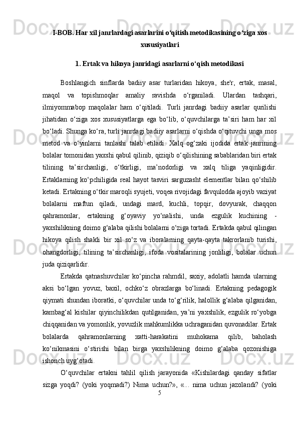 I-BOB. Har xil janrlardagi asarlarini o qitish metodikasining o ziga xosʻ ʻ
xususiyatlari 
1.  Ertak va hikoya janridagi asarlarni o‘qish metodikasi
Boshlangich   sinflarda   badiiy   asar   turlaridan   hikoya,   shе'r,   ertak,   masal,
maqol   va   topishmoqlar   amaliy   ravishda   o‘rganiladi.   Ulardan   tashqari,
ilmiyommabop   maqolalar   ham   o‘qitiladi.   Turli   janrdagi   badiiy   asarlar   qurilishi
jihatidan   o‘ziga   xos   xususiyatlarga   ega   bo‘lib,   o‘quvchilarga   ta’siri   ham   har   xil
bo‘ladi. Shunga ko‘ra, turli janrdagi badiiy asarlarni o‘qishda o‘qituvchi unga mos
mеtod   va   o‘yinlarni   tanlashi   talab   etiladi.   Xalq   og‘zaki   ijodida   ertak   janrining
bolalar tomonidan yaxshi qabul qilinib, qiziqib o‘qilishining sabablaridan biri ertak
tilining   ta’sirchanligi,   o‘tkirligi,   ma’nodorligi   va   xalq   tiliga   yaqinligidir.
Ertaklarning  ko‘pchiligida  real   hayot  tasviri  sarguzasht  elementlar   bilan  qo‘shilib
ketadi. Ertakning o‘tkir maroqli syujeti, voqea rivojidagi favqulodda ajoyib vaziyat
bolalarni   maftun   qiladi,   undagi   mard,   kuchli,   topqir,   dovyurak,   chaqqon
qahramonlar,   ertakning   g‘oyaviy   yo‘nalishi,   unda   ezgulik   kuchining   -
yaxshilikning doimo g‘alaba qilishi bolalarni o‘ziga tortadi. Ertakda qabul qilingan
hikoya   qilish   shakli   bir   xil   so‘z   va   iboralarning   qayta-qayta   takrorlanib   turishi,
ohangdorligi,   tilining   ta’sirchanligi,   ifoda   vositalarining   jonliligi,   bolalar   uchun
juda qiziqarlidir. 
Ertakda   qatnashuvchilar   ko‘pincha   rahmdil,   saxiy,   adolatli   hamda   ularning
aksi   bo‘lgan   yovuz,   baxil,   ochko‘z   obrazlarga   bo‘linadi.   Ertakning   pedagogik
qiymati shundan iboratki, o‘quvchilar unda to‘g‘rilik, halollik g‘alaba qilganidan,
kambag‘al   kishilar   qiyinchilikdan   qutilganidan,   ya’ni   yaxshilik,   ezgulik   ro‘yobga
chiqqanidan va yomonlik, yovuzlik mahkumlikka uchraganidan quvonadilar. Ertak
bolalarda   qahramonlarning   xatti-harakatini   muhokama   qilib,   baholash
ko‘nikmasini   o‘stirishi   bilan   birga   yaxshilikning   doimo   g‘alaba   qozonishiga
ishonch uyg‘otadi.
O‘quvchilar   ertakni   tahlil   qilish   jarayonida   «Kishilardagi   qanday   sifatlar
sizga   yoqdi?   (yoki   yoqmadi?)   Nima   uchun?»,   «...   nima   uchun   jazolandi?   (yoki
5 