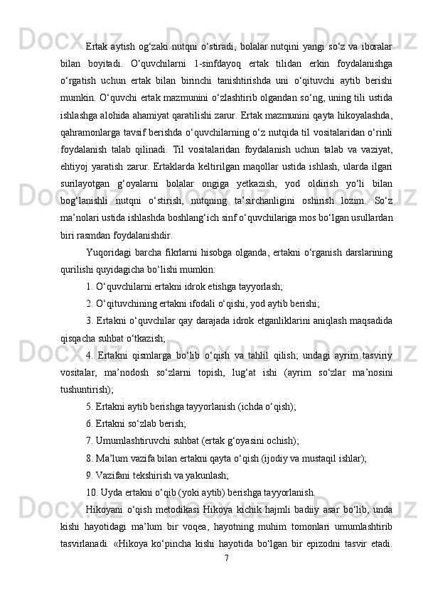 Ertak  aytish  og‘zaki  nutqni  o‘stiradi,  bolalar  nutqini  yangi  so‘z   va  iboralar
bilan   boyitadi.   O‘quvchilarni   1-sinfdayoq   ertak   tilidan   erkin   foydalanishga
o‘rgatish   uchun   ertak   bilan   birinchi   tanishtirishda   uni   o‘qituvchi   aytib   berishi
mumkin. O‘quvchi ertak mazmunini o‘zlashtirib olgandan so‘ng, uning tili ustida
ishlashga alohida ahamiyat qaratilishi zarur. Ertak mazmunini qayta hikoyalashda,
qahramonlarga tavsif berishda o‘quvchilarning o‘z nutqida til vositalaridan o‘rinli
foydalanish   talab   qilinadi.   Til   vositalaridan   foydalanish   uchun   talab   va   vaziyat,
ehtiyoj   yaratish   zarur.   Ertaklarda   keltirilgan   maqollar   ustida   ishlash,   ularda   ilgari
surilayotgan   g‘oyalarni   bolalar   ongiga   yetkazish,   yod   oldirish   yo‘li   bilan
bog‘lanishli   nutqni   o‘stirish,   nutqning   ta’sirchanligini   oshirish   lozim.   So‘z
ma’nolari ustida ishlashda boshlang‘ich sinf o‘quvchilariga mos bo‘lgan usullardan
biri rasmdan foydalanishdir. 
Yuqoridagi   barcha  fikrlarni   hisobga  olganda,  ertakni   o‘rganish  darslarining
qurilishi quyidagicha bo‘lishi mumkin: 
1. O‘quvchilarni ertakni idrok etishga tayyorlash; 
2. O‘qituvchining ertakni ifodali o‘qishi, yod aytib berishi; 
3. Ertakni o‘quvchilar qay darajada idrok etganliklarini aniqlash maqsadida
qisqacha suhbat o‘tkazish; 
4.   Ertakni   qismlarga   bo‘lib   o‘qish   va   tahlil   qilish;   undagi   ayrim   tasviriy
vositalar,   ma’nodosh   so‘zlarni   topish,   lug‘at   ishi   (ayrim   so‘zlar   ma’nosini
tushuntirish); 
5. Ertakni aytib berishga tayyorlanish (ichda o‘qish); 
6. Ertakni so‘zlab berish; 
7. Umumlashtiruvchi suhbat (ertak g‘oyasini ochish); 
8. Ma’lum vazifa bilan ertakni qayta o‘qish (ijodiy va mustaqil ishlar); 
9. Vazifani tekshirish va yakunlash; 
10. Uyda ertakni o‘qib (yoki aytib) berishga tayyorlanish. 
Hikoyani   o‘qish   metodikasi   Hikoya   kichik   hajmli   badiiy   asar   bo‘lib,   unda
kishi   hayotidagi   ma’lum   bir   voqea,   hayotning   muhim   tomonlari   umumlashtirib
tasvirlanadi.   «Hikoya   ko‘pincha   kishi   hayotida   bo‘lgan   bir   epizodni   tasvir   etadi.
7 